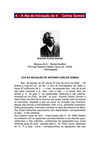 4 – A Ata da Iniciação do Ir Carlos Gomes
Antonio Carlos Gomes
Repasse do Ir Renato Kadletz
VM Loja Manoel Galdino Vieira, 62 - GOSC
– Florianópolis
ATA DA INICIAÇÃO DE ANTONIO CARLOS GOMES
"Bal.: da Sessão do 24º dia do 5º mez do Anno de 5859 Hé
aberta a Loja em gr.: de Ap.: e com as formalidades de estilo p.
haver Nº sufficiente de Ir.: --- o bal.: da passada Ses.: não se lê por
não estar prezente o Ir.: Sec.: nem o Adj: --- A visista feita em
familia p. Ir.: do grao 3.: hé applaudida, retribuida e não coberta.
Achando-se na Cam.: de Ref.: os prof.: Antonio Carlos Gomes e
José Pedro de Sant´Anna Gomes aos quaes havião sido favoraveis
os escrutiios, disposta a loja em pezo na iniciação dos mesmos,
depois das provas e formalidades virão a luz, prestarão juramento,
forão proclamados e tomaram assento no topo da columna do Meio-
Dia. Estas brilhantes aquiziçoens são applaudidas, correspondidos
os app.: e não cobertos.
Hua sublime peça de arch.: imporvisada pelo Ir.: Dr. Mello Mattos
hé recebida com os applausos correspondentes a seo elevado grao,
retribuidos e não cobertos. Juntamente hé applaudida hua muito
brilhante peça de arch.: recitada pelo Ir.: Dr. Pinto Junior, delehado
do m.: P.:e Sup.: Cons.:; correspondidos os appalusos não são
 