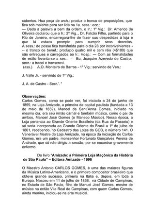 cobertos. Hua peça de arch.: produz o tronco de proposições, que
fica sob malehte para ser lida na 1a. sess.: ecc.:
--- Dada a palavra a bem da ordem, o Ir.: 1º Vig.: Dr. Americo de
Oliveira declarou que o Ir.: 2º Vig.., Dr. Falcão Filho, partindo para o
Rio de Janeiro, encarregara-lhe de fazer sus despedidas á loja e
que lá estava prompto para cumprir seos decretos.
A sess.: de posse fica transferida para o dia 28 por inconvenientes -
-- o tronco de benef.: produzio quatro mil e cem réis (4$100) que
são entregues e carregados ao Ir.: Hosp.: --- Com as formalidades
de estilo levanta-se a ses.: - Eu, Joaquim Azevedo de Castro,
secr.: a tracei e transcrevi.
(ass.) A.O. Monteiro de Barros - 1º Vig.: servindo de Ven.:
J. Valle Jr. - servindo de 1º Vig.:
J. A. de Castro - Secr.’. "
Observações:
Carlos Gomes, como se pode ver, foi iniciado a 24 de junho de
1859, na Loja Amizade, a primeira da capital paulista (fundada a 13
de maio de 1832). Manoel de Sant´Anna Gomes, iniciado no
mesmo dia, era seu irmão carnal e também músico, como o pai de
ambos, Manoel José Gomes (o Maneco Músico). Nessa época, a
Loja pertencia ao Grande Oriente Brasileiro (da Rua do Passeio) e
só seria incorporada ao Grande Oriente do Brasil a 1º de julho de
1861, recebendo, no Cadastro das Lojas do GOB, o número 141. O
Venerável Mestre da Loja Amizade, na época da iniciação de Carlos
Gomes, era um padre, monsenhor Fortunato Gonçalves Pereira de
Andrade, que só não dirigiu a sessão, por se encontrar gravemente
enfermo.
Do livro "Amizade: a Primeira Loja Maçônica da História
de São Paulo” – Editora Amizade - 1996
O Maestro Antonio CARLOS GOMES, é uma das maiores figuras
da Música Latino-Americana, e o primeiro compositor brasileiro que
obteve grande sucesso, primeiro na Itália e, depois, em toda a
Europa. Nasceu em 11 de julho de 1836, na Cidade de Campinas,
no Estado de São Paulo, filho de Manuel José Gomes, mestre de
música na então Vila Real de Campinas, com quem Carlos Gomes,
ainda menino, iniciou-se na arte musical.
 