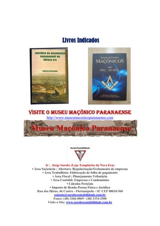 Livros Indicados
visite O Museu Maçônico Paranaense
http://www.museumaconicoparanaense.com
Ir Jorge Sarobe (Loja Templários da Nova Era)
• Área Societária : Abertura /Regularização/Fechamento de empresas
• Área Trabalhista: Elaboração de folha de pagamento
• Área Fiscal : Planejamento Tributário
• Área Contábil: Empresas e Condomínios
• Cálculos Periciais
• Imposto de Renda Pessoa Física e Jurídica
Rua dos Ilhéus, 46 Centro - Florianópolis - SC CEP 88010-560
contato@sarobecontabilidade.com.br
Fones: (48) 3266-0069 - (48) 3334-2500
Visite o Site: www.sarobecontabilidade.com.br
 