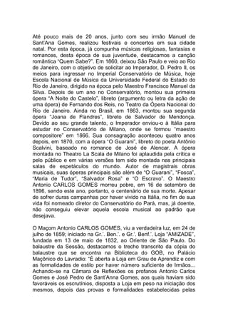 Até pouco mais de 20 anos, junto com seu irmão Manuel de
Sant’Ana Gomes, realizou festivais e concertos em sua cidade
natal. Por esta época, já compunha músicas religiosas, fantasias e
romances, desta época de sua juventude, destacamos a canção
romântica “Quem Sabe?”. Em 1860, deixou São Paulo e veio ao Rio
de Janeiro, com o objetivo de solicitar ao Imperador, D. Pedro II, os
meios para ingressar no Imperial Conservatório de Música, hoje
Escola Nacional de Música da Universidade Federal do Estado do
Rio de Janeiro, dirigido na época pelo Maestro Francisco Manuel da
Silva. Depois de um ano no Conservatório, montou sua primeira
ópera “A Noite do Castelo”, libreto (argumento ou letra da ação de
uma ópera) de Fernando dos Reis, no Teatro da Ópera Nacional do
Rio de Janeiro. Ainda no Brasil, em 1863, montou sua segunda
ópera “Joana de Flandres”, libreto de Salvador de Mendonça.
Devido ao seu grande talento, o Imperador enviou-o à Itália para
estudar no Conservatório de Milano, onde se formou “maestro
compositore” em 1866. Sua consagração aconteceu quatro anos
depois, em 1870, com a ópera “O Guarani”, libreto do poeta Antônio
Scalvini, baseado no romance de José de Alencar. A ópera
montada no Theatro La Scala de Milano foi aplaudida pela crítica e
pelo público e em várias versões tem sido montada nas principais
salas de espetáculos do mundo. Autor de magistrais obras
musicais, suas óperas principais são além de “O Guarani”, “Fosca”,
“Maria de Tudor”, “Salvador Rosa” e “O Escravo”. O Maestro
Antonio CARLOS GOMES morreu pobre, em 16 de setembro de
1896, sendo este ano, portanto, o centenário de sua morte. Apesar
de sofrer duras campanhas por haver vivido na Itália, no fim de sua
vida foi nomeado diretor do Conservatório do Pará, mas, já doente,
não conseguiu elevar aquela escola musical ao padrão que
desejava.
O Maçom Antonio CARLOS GOMES, viu a verdadeira luz, em 24 de
julho de 1859; iniciado na Gr.’. Ben.’. e Gr.’. Benf.’. Loja “AMIZADE”,
fundada em 13 de maio de 1832, ao Oriente de São Paulo. Do
balaustre da Sessão, destacamos o trecho transcrito da cópia do
balaustre que se encontra na Biblioteca do GOB, no Palácio
Maçônico do Lavradio: “É aberta a Loja em Grau de Aprendiz e com
as formalidades de estilo por haver número suficiente de Irmãos...
Achando-se na Câmara de Reflexões os profanos Antonio Carlos
Gomes e José Pedro de Sant’Anna Gomes, aos quais haviam sido
favoráveis os escrutínios, disposta a Loja em peso na iniciação dos
mesmos, depois das provas e formalidades estabelecidas pelas
 