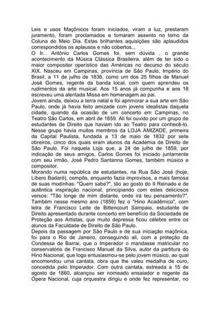Leis e usos Maçônicos foram iniciados, viram a luz, prestaram
juramento, foram proclamados e tomaram assento no tomo da
Coluna do Meio Dia. Estas brilhantes aquisições são aplaudidos
correspondidos os aplausos e não cobertos...
O Ir..
. Antônio Carlos Gomes foi, sem dúvida , o grande
acontecimento da Música Clássica Brasileira, além de ter sido o
maior compositor operístico das Américas no decurso do século
XIX. Nasceu em Campinas, província de São Paulo, Império do
Brasil, a 11 de julho de 1836, como um dos 25 filhos de Manuel
José Gomes, regente da banda local, com quem aprendeu os
rudimentos da arte musical. Aos 15 anos já compunha e aos 18
escreveu uma alentada Missa em homenagem ao pai.
Jovem ainda, deixou a terra natal e foi aprimorar a sua arte em São
Paulo, onde já havia feito amizade com jovens idealistas daquela
cidade, quando da ocasião de um concerto em Campinas, no
Teatro São Carlos, em abril de 1859. Ali foi ouvido por um grupo de
estudantes de Direito que haviam ido ao Teatro para conhecê-lo.
Nesse grupo havia muitos membros da LOJA AMIZADE, primeira
da Capital Paulista, fundada a 13 de maio de 1832 por sete
obreiros, cinco dos quais eram alunos da Academia de Direito de
São Paulo. Foi naquela Loja que, a 24 de julho de 1859, por
indicação de seus amigos, Carlos Gomes foi iniciado juntamente
com seu irmão, José Pedro Santanna Gomes, também músico e
compositor.
Morando numa república de estudantes, na Rua São José (hoje,
Líbero Badaró), compôs, enquanto fazia improvisos, a mais famosa
de suas modinhas: "Quem sabe?", tão ao gosto do II Reinado e de
autêntica inspiração nacional, principiando com estes deliciosos
versos: "Tão longe de mim distante, onde irá teu pensamento?".
Também nesse mesmo ano (1859) fez o "Hino Acadêmico", com
letra de Francisco Leite de Bittencourt Sampaio, estudante de
Direito apresentado durante concerto em benefício da Sociedade de
Proteção aos Artistas, que muito depressa ficou célebre entre os
alunos da Faculdade de Direito de São Paulo.
Depois da passagem por São Paulo e de sua iniciação maçônica,
foi para o Rio de Janeiro, conseguindo ali, com a proteção da
Condessa de Barrai, que o Imperador o mandasse matricular no
conservatório de Francisco Manuel da Silva, autor da partitura do
Hino Nacional, que logo entusiasmou-se pelo jovem músico, ao qual
encomendou uma cantata, obra que lhe valeu medalha de ouro,
concedida pelo Imperador. Com outra cantata, estreada a 15 de
agosto de 1860, alcançou ser nomeado ensaiador e regente da
Ópera Nacional, cuja orquestra dirigiu e onde fez representar, no
 