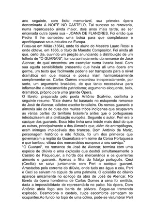 ano seguinte, com êxito memorável, sua primeira ópera
denominada A NOITE NO CASTELO. Tal sucesso se renovaria,
numa repercussão ainda maior, dois anos mais tarde, ao ser
encenada outra ópera sua - JOANA DE FLANDRES. Foi então que
Pedro II lhe concedeu uma bolsa para que completasse e
aperfeiçoasse seus estudos na Europa.
Fixou-se em Milão (1864), onde foi aluno do Maestro Lauro Rossi e
onde obteve, em 1866, o título de Maestro Compositor. Foi ainda ali
que, certo dia, ouvindo um pregão anunciando a distribuição de um
folheto de "Ó GUARANI", tomou conhecimento do romance de José
Alencar, do qual encontrou um exemplar numa livraria local. Com
sua aguda sensibilidade pressentiu que havia ali uma ópera em
germe, um texto que facilmente poderia ser transposto para o nível
dramático em que música e poesia iriam harmoniosamente
complementar-se. Carlos Gomes encontrou inesperadamente, por
sorte, um argumento brasileiro, de que tanto necessitava para
inflamar-lhe o indesmentido patriotismo; argumento eloquente, belo,
dramático, próprio para uma grande Ópera.
O libreto, preparado pelo poeta Antônio Scalvino, continha o
seguinte resumo: "Este drama foi baseado no estupendo romance
de José de Alencar, célebre escritor brasileiro. Os nomes guaranis e
aimorés são os de duas das muitas tribos indígenas que ocupavam
as várias partes do território brasileiro antes que o portugueses
introduzissem ali a civilização européia. Segundo o autor, Peri era o
cacique dos guaranis. Essa tribo tinha uma índole mais dócil do que
as outras, principalmente a dos Aimorés que, além de antropófagos,
eram inimigos implacáveis dos brancos. Dom Antônio de Mariz,
personagem histórico e não fictício, foi um dos primeiros que
governaram a região da Guanabara em nome da Coroa Portuguesa
e que tombou, vítima dos mercenários europeus a seu serviço."
"O Guarani", no romance de José de Alencar, termina com uma
espécie de dilúvio e uma explosão que destrói simultaneamente o
Castelo de Paquequer, a horda dos mercenários e os guerreiros
aimorés e guaranis. Apenas a filha do fidalgo português, Ceci
(Cecília) se salva juntamente com Peri o cacique guarani.
Arrastados pela corrente do dilúvio, onde tudo era água e céu, Peri
e Ceci se salvam na cúpula de uma palmeira. O episódio do dilúvio
aparece unicamente no epílogo da obra de José de Alencar. No
libreto da ópera homônima de Carlos Gomes a cena foi omitida,
dada a impossibilidade de representá-la no palco. Na ópera, Dom
Antônio ateia fogo aos barris de pólvora. Segue-se tremenda
explosão. Desmorona o castelo, cujos escombros esmagam os
ocupantes.Ao fundo no topo de uma colina, pode-se vislumbrar Peri
 