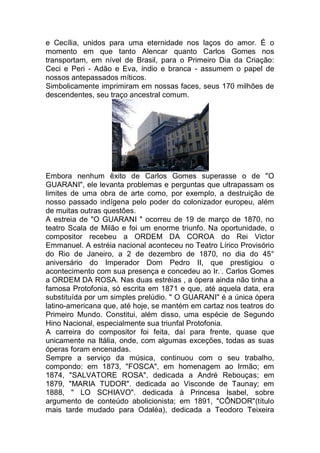 e Cecília, unidos para uma eternidade nos laços do amor. É o
momento em que tanto Alencar quanto Carlos Gomes nos
transportam, em nível de Brasil, para o Primeiro Dia da Criação:
Ceci e Peri - Adão e Eva, índio e branca - assumem o papel de
nossos antepassados míticos.
Simbolicamente imprimiram em nossas faces, seus 170 milhões de
descendentes, seu traço ancestral comum.
Embora nenhum êxito de Carlos Gomes superasse o de "O
GUARANI", ele levanta problemas e perguntas que ultrapassam os
limites de uma obra de arte como, por exemplo, a destruição de
nosso passado indígena pelo poder do colonizador europeu, além
de muitas outras questões.
A estreia de "O GUARANI " ocorreu de 19 de março de 1870, no
teatro Scala de Milão e foi um enorme triunfo. Na oportunidade, o
compositor recebeu a ORDEM DA COROA do Rei Victor
Emmanuel. A estréia nacional aconteceu no Teatro Lírico Provisório
do Rio de Janeiro, a 2 de dezembro de 1870, no dia do 45°
aniversário do Imperador Dom Pedro II, que prestigiou o
acontecimento com sua presença e concedeu ao Ir..
. Carlos Gomes
a ORDEM DA ROSA. Nas duas estréias , a ópera ainda não tinha a
famosa Protofonia, só escrita em 1871 e que, até aquela data, era
substituída por um simples prelúdio. " O GUARANI" é a única ópera
latino-americana que, até hoje, se mantém em cartaz nos teatros do
Primeiro Mundo. Constitui, além disso, uma espécie de Segundo
Hino Nacional, especialmente sua triunfal Protofonia.
A carreira do compositor foi feita, daí para frente, quase que
unicamente na Itália, onde, com algumas exceções, todas as suas
óperas foram encenadas.
Sempre a serviço da música, continuou com o seu trabalho,
compondo: em 1873, "FOSCA", em homenagem ao Irmão; em
1874, "SALVATORE ROSA", dedicada a André Rebouças; em
1879, "MARIA TUDOR". dedicada ao Visconde de Taunay; em
1888, " LO SCHIAVO". dedicada à Princesa Isabel, sobre
argumento de conteúdo abolicionista; em 1891, "CÔNDOR"(título
mais tarde mudado para Odaléa), dedicada a Teodoro Teixeira
 