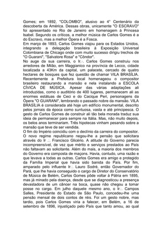 Gomes; em 1892, "COLOMBO", alusivo ao 4° Centenário da
descoberta da América. Dessas obras, unicamente "O ESCRAVO"
foi apresentado no Rio de Janeiro em homenagem à Princesa
Isabel. Segundo os críticos, a melhor música de Carlos Gomes é a
do Escravo, mas a melhor Ópera é a Fosca.
Em março de 1893, Carlos Gomes viajou para os Estados Unidos,
integrando a delegação brasileira à Exposição Universal
Colombiana de Chicago onde com muito sucesso dirigiu trechos de
"O Guarani", "Salvatore Rosa" e "Côndor".
No auge da sua carreira, o Ir.·. Carlos Gomes construiu nos
arredores de Milão, em Maggianico na província de Lecco, cidade
localizada a 43Km da capital, um palacete, cercado de quatro
hectares de bosques que fez questão de chamar VILA BRASÍLIA.
Recentemente a Prefeitura local homenageou o compositor
brasileiro restaurando a mansão e nela instalando a ESCOLA
CÍVICA DE MÚSICA. Apesar das várias adaptações ali
introduzidas, como o auditório de 400 lugares, permanecem ali as
enormes estátuas de Ceci e do Cacique Peri, personagens da
Ópera "O GUARANI", lembrando o passado nobre da mansão. VILA
BRASÍLIA é considerada até hoje um edifício monumental, descrito
pelos jornais da época como suntuosa, vasta e até principesca. O
gesto de Carlos Gomes de construir ali tão bela morada traduz sua
ideia de permanecer para sempre na Itália. Mas, não muito depois,
os belos anos terminariam. Três hipotecas vinham pesando sobre a
mansão que teve de ser vendida.
O fim do Império coincidiu com o declínio da carreira do compositor.
O novo regime republicano negou-lhe a pensão que solicitara
através do Ir ..
. Francisco Glicério. A atitude do Governo parecia
incompreensível, de vez que mérito e serviços prestados ao País
não faltavam ao solicitante. Além do mais, a maioria dos membros
do Governo era composta de maçons. Havia, contudo, uma razão e
que levava a todas as outras. Carlos Gomes era amigo e protegido
da Família Imperial que havia sido banida do País. Por fim,
amparado pelo influente Ir..
. Lauro Sodré, então Governador do
Pará, que lhe havia conseguido o cargo de Diretor do Conservatório
de Música de Belém, Carlos Gomes pôde voltar à Pátria em 1895,
mas já minado pela doença, desde que se diagnosticou a presença
devastadora de um câncer na boca, quase não chegou a tomar
posse no cargo. Em julho daquele mesmo ano, o Ir..
. Campos
Salles, Presidente do Estado de São Paulo, concedeu-lhe uma
pensão mensal de dois contos de réis. Foi um gesto nobre, mas
tardio, pois Carlos Gomes viria a falecer, em Belém, a 16 de
setembro de 1896, injustiçado pelo País que tanto amou, ao qual
 