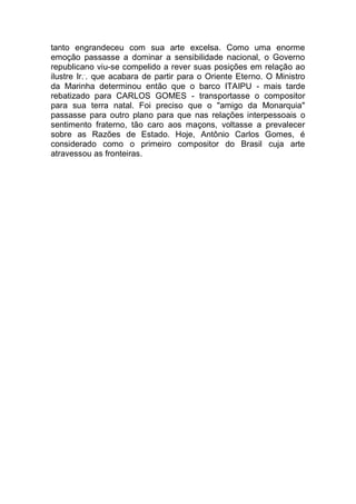 tanto engrandeceu com sua arte excelsa. Como uma enorme
emoção passasse a dominar a sensibilidade nacional, o Governo
republicano viu-se compelido a rever suas posições em relação ao
ilustre Ir..
. que acabara de partir para o Oriente Eterno. O Ministro
da Marinha determinou então que o barco ITAIPU - mais tarde
rebatizado para CARLOS GOMES - transportasse o compositor
para sua terra natal. Foi preciso que o "amigo da Monarquia"
passasse para outro plano para que nas relações interpessoais o
sentimento fraterno, tão caro aos maçons, voltasse a prevalecer
sobre as Razões de Estado. Hoje, Antônio Carlos Gomes, é
considerado como o primeiro compositor do Brasil cuja arte
atravessou as fronteiras.
 