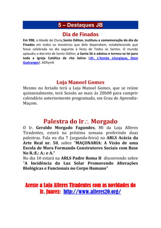 5 – Destaques JB
Dia de Finados
Em 998, o Abade de Cluny,Santo Odilon, instituiu a comemoração do dia de
Finados em todos os mosteiros que dele dependiam, estabelecendo que
fosse celebrada no dia seguinte à festa de Todos os Santos. O mundo
aplaudiu o decreto de Santo Odilon, a Santa Sé o adotou e tornou-se lei para
toda a Igreja Católica de rito latino (cfr. L'Année Liturgique, Dom
Guéranger). AOliynik
Loja Manoel Gomes
Mesmo no feriado terá a Loja Manoel Gomes, que se reúne
quinzenalmente, terá Sessão ao mais às 20h00 para cumprir
calendário anteriormente programado, em Grau de Aprendiz-
Maçom.
Palestra do Ir Morgado
O Ir. Geraldo Morgado Fagundes, MI da Loja Alferes
Tiradentes, estará na próxima semana proferindo duas
palestras. Fala no dia 7 (segunda-feira) na ARLS Acácia da
Arte Real nr. 50, sobre “MAÇONARIA: A Visão de uma
Escola de Mora Formando Construtores Sociais com Base
No R.:E.: A.: e A.”
No dia 10 estará na ARLS Padre Roma II discorrendo sobre
“A Incidência da Luz Solar Promovendo Alterações
Biológicas e Funcionais no Corpo Humano”
Acesse a Loja Alferes Tiradentes com as novidades do
Ir. Juarez: http://www.alferes20.org/
 