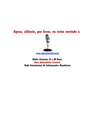 Agora, silêncio, por favor, eu estou ouvindo a
www.radiosintonia33.com.br
Rádio Sintonia 33 e JB News.
Uma dobradinha incrível.
Rede Catarinense de Informações Maçônicas
 