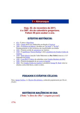 1 – Almanaque
Hoje, 02. de novembro de 2011,
é o 306º. dia do calendário gregoriano.
Faltam 59 para acabar o ano.
Eventos Históricos:
 676 - É eleito o Papa Dono
 1830 - Chopin deixa sua cidadezinha em direção à Varsóvia
 1889 - O território de Dakota é dividido em "do Norte" e "do Sul".
Simultaneamente os dois territórios são transformados em estados
 1895 - Primeira corrida de automóveis na América.
 1920 - O republicano Warren Harding é eleito presidente dos Estados Unidos da
América.
 1930 - Haile Selassie (nascido Tafari Makonnen ou Ras Tafari) torna-se o 111º
imperador da Etiópia
 1945 - Costa Rica e Libéria são admitidas como Estados-Membros da ONU
 1988 - Primeira propagação de um worm na Internet
 2004 - Nos Estados Unidos da América o presidente George W. Bush vence as
eleições contra John Kerry, sendo re-eleito.
Feriados e Eventos cíclicos:
Para a Igreja Católica, é o Dia dos fiéis defuntos, conhecido popularmente por Dia de
finados.
Históricos maçõnicos do dia:
(Fonte: “o Livro dos Dias” e arquivo pessoal)
1774:
 