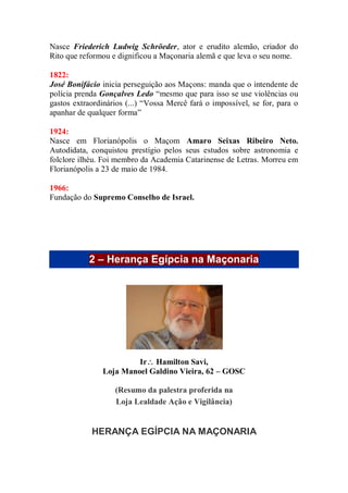 Nasce Friederich Ludwig Schröeder, ator e erudito alemão, criador do
Rito que reformou e dignificou a Maçonaria alemã e que leva o seu nome.
1822:
José Bonifácio inicia perseguição aos Maçons: manda que o intendente de
polícia prenda Gonçalves Ledo “mesmo que para isso se use violências ou
gastos extraordinários (...) “Vossa Mercê fará o impossível, se for, para o
apanhar de qualquer forma”
1924:
Nasce em Florianópolis o Maçom Amaro Seixas Ribeiro Neto.
Autodidata, conquistou prestígio pelos seus estudos sobre astronomia e
folclore ilhéu. Foi membro da Academia Catarinense de Letras. Morreu em
Florianópolis a 23 de maio de 1984.
1966:
Fundação do Supremo Conselho de Israel.
2 – Herança Egípcia na Maçonaria
Ir Hamilton Savi,
Loja Manoel Galdino Vieira, 62 – GOSC
(Resumo da palestra proferida na
Loja Lealdade Ação e Vigilância)
HERANÇA EGÍPCIA NA MAÇONARIA
 