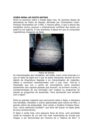VISÃO GERAL DO EGITO ANTIGO
Muito se escreveu sobre o Antigo Egito mas, foi somente depois da
descoberta da Pedra de Roseta, decifrada por Champollion (Jean-
François Champollion em 1799), o menino gênio, é que a leitura dos
hieróglifos tornou possível o entendimento confiável dos textos em
pedra ou em papiros. E isso aconteceu à época em que as conquistas
napoleônicas chegaram ao Egito.
Pedra de Roseta
As interpretações dos hieróglifos, até então, eram muito diversas e o
que se sabia do Egito era o que se podia interpretar através do livro
aberto da Arquitetura Sagrada e as interpretações de viajantes,
sábios e escritores impressionados com o que viam. Tem-se a
impressão que era o ponto de convergência como acontece
atualmente com aquelas pessoas que buscam, no primeiro mundo, a
complementação de sua formação com viagens ou programas de
estudo ou programas de doutorado. Teria acontecido isso também
com o Egito?
Entre os grandes viajantes que escreveram sobre o Egito, a literatura
cita Estrabão, Heródoto e outros apaixonados pela cultura do Nilo, o
grande celeiro da antiguidade. Sem contar o lendário Cristiano Rosa-
Cruz –teria realmente existido?- que teria ido buscar no Egito parte
de seus conhecimentos.
O Egito é ainda hoje uma pequena faixa de terra, uma pincelada
verde às margens de um dos rios mais importantes do mundo que
chegou a ser denominada por Homero de a “Dádiva do Nilo”. A
 