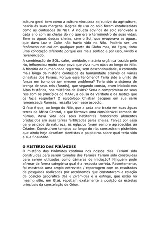 cultura geral bem como a cultura vinculada ao cultivo da agricultura,
nascia às suas margens. Regras de uso do solo foram estabelecidas
como as confissões de NUT. A riqueza advinda do solo renovado a
cada ano com as cheias do rio que era o termômetro de suas vidas.
Sem as águas dessas cheias, sem o Sol, que evaporava as águas,
que dava Luz e Calor não havia vida no Nilo. Poderia ser um
fenômeno natural em qualquer parte do Globo mas, no Egito, tinha
uma conotação diferente porque era mais sentido e por isso, vivido e
reverenciado.
A combinação de SOL, calor, umidade, matéria orgânica trazida pelo
rio, influenciou muito esse povo que vivia num oásis ao longo do Nilo.
A história da humanidade registrou, sem descontinuidade, o comando
mais longo da história conhecida da humanidade através da várias
dinastias dos Faraós. Porque esse fenômeno? Teria sido a união de
forças em torno de um mesmo problema? Teria sido o sistema de
crença de seus reis (faraós), que segundo consta, eram iniciado nos
Altos Mistérios, nos mistérios de Osiris? Seria o compromisso de seus
reis com os princípios de MAAT, a deusa da Verdade e da Justiça que
os fazia respeitar? O egiptólogo Chistian Jacques em sua série
romanceada Ramsés, ressalta bem esse aspecto.
O fato é que, ao longo do Nilo, que a cada ano trazia em suas águas
terras da África Central, e que formava uma considerável camada de
húmus, dava vida aos seus habitantes fornecendo alimentos
produzidos em suas terras fertilizadas pelas cheias. Talvez por essa
generosidade da natureza, os egípcios foram sempre agradecidos ao
Criador. Construíram templos ao longo do rio, construíram pirâmides
que ainda hoje desafiam cientistas e palpiteiros sobre qual teria sido
a sua finalidade.
O MISTÉRIO DAS PIRÂMIDES
O mistério das Pirâmides continua nos nossos dias. Teriam sido
construídas para serem túmulos dos Faraós? Teriam sido construídas
para serem utilizadas como câmaras de iniciação? Ninguém pode
afirmar de forma categórica qual é a resposta correta. Recentemente,
foi mostrada uma ampla entrevista / reportagem com os resultados
de pesquisas realizadas por astrônomos que constataram a relação
da posição geográfica das e pirâmides e a esfinge, que estão no
mesmo sitio, em Gizê, repetiam exatamente a posição da estrelas
principais da constelação de Orion.
 