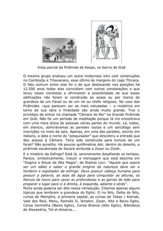 Vista parcial da Pirâmide de Keops, no bairro de Gizê
O mesmo grupo analisou um outro misterioso sitio com construções
no Cambodja e Tihauanaco, esse último às margens do Lago Titicaca.
O fato comum entre elas foi o de que deslocando nas posições há
12.500 anos todas elas coincidiam com outras constelações o que
levou esses cientistas a afirmarem a possibilidade de que essas
edificações não foram ai construído ao acaso ou por mania de
grandeza de um Faraó ou de um rei ou chefe religioso. No caso das
Pirâmides –que parecem ser as mais estudadas – o mistérios em
torno de sua obra e finalidade são ainda muito grande. Tive o
privilégio de entrar na chamada “Câmara do Rei” na Grande Pirâmide
em Gizê. Não foi um período de meditação porque lá me encontrava
com uma meia dúzia de pessoas várias partes do mundo. Lá, todos,
em silencio, admirávamos as paredes vazias e um sarcófago sem
inscrições no meio da sala. Apenas, em uma das paredes, escrito em
italiano, a data e nome do “pesquisador” que descobriu a entrada que
deu acesso à Câmara. Teria sido construída para tumulo de um
faraó? Não acredito. Há poucos quilômetros dali, dentro do deserto, a
pirâmide escalonada de Sacará atribuída a Zozer ou Zozér.
E o mistério da Esfinge? Está lá, serenamente desafiando os tempos.
Parece, simbolicamente, induzir a mensagem que está descrita em
“Dogma e Ritual da Alta Magia”, de Eliphas Levi: “Aquele que aspira
ser um sábio e saber o grande enigma da natureza deve ser o
herdeiro e espoliador da esfinge: Deve possuir cabeça humana para
possuir a palavra, as asas de água para conquistar as alturas, os
flancos de touro para cavar as profundezas e as garras de leão para
preparar o lugar para si à direita, à esquerda, adiante e atrás”.
Muito ainda poderia ser dito nessa introdução. Citamos apenas alguns
tópicos que lembram a grandeza do Egito: O rio Nilo, Delta do Nilo,
ruínas de Memphis, a primeira capital, as ruínas de Tebas / Karnak,
Vale dos Reis, Manu, Ramsés II, Iknaton, Zozer, Alto e Baixo Egito,
Coroa Vermelha (Baixo Egito), Coroa Branca (Alto Egito), Biblioteca
de Alexandria, Tel-el-Amarna....
 