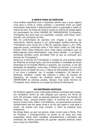 A MORTE PARA OS EGÍPCIOS
Uma análise superficial leva o estudioso admitir que o povo egípcio
vivia para a morte e, nesse contesto, o sacerdote tinha um papel
extremante importante e determinante sobre a população e sobre os
nobres do país. Ao longo da história oculta ou mística do Antigo Egito,
um personagem de nome HERMES DE TRISMEGISTER (Trimegister,
Trimegisto) que teria sido um sacerdote, iniciado, semi-Deus, semi-
homem, com atributos de Thot.
Não há uniformidade de opiniões com relação a data de seu
nascimento. Mesmo porque é um personagem lendário.Hermes de
Trismegister teria vivido em 2.700 AC segundo alguns e em 1939,
segundo outros, conhecido como o Três Vezes Ilustre ou Três Vezes
Grande (Três Vezes Poderoso teria vindo dessa analogia?) que na
Bíblia aparece como Melchisedech –que iniciou Abraão – e no Egito é
conhecido também como divindade Thot (e que se confunde com
Hermes de Trismegister).
Atribui-se a Hermes de Trismegister a criação de uma grande escola
de Mistérios no Antigo Egito, que teria assistido a instalação do Faraó
Amenotep IV (O Grande Mestre) e preparou seu sucessor. A ele são
atribuídos 42 trabalhos, entre eles: O Pastor de Hermes, O Livro dos
Mortos (Livro de Saída da Luz), a Tábua de Esmeraldas (Assim como
é em cima é embaixo –ou: é verdade verdadeira....)A Hermes é
atribuída, também: criador das Ciências e Artes, de Escolas de
Sabedoria, de Escolas de mistérios dando origem ao nome
HERMETISMO às ciências ocultas. Séculos mais tarde Hermes de
Trimegister teve influência na criação da Escola de Alexandria.
OS MISTÉRIOS EGIPCIOS
Os Mistérios egípcios eram instituições públicas mantidas pelo estado,
um verdadeiro centro de vida religiosa que operava em forma de
funil. Em principio, todas as pessoas poderiam entrar nas Escolas de
Mistérios, mas... poucos podiam seguir. O caminho de um iniciado
durava muitos anos. Neles –nos Mistérios-, os participantes tomavam
conhecimento das leis deste mudo e as leis que regem a vida após a
morte –de acordo com suas crenças- e como se preparar para
enfrentá-la.
No Antigo Egito, ao que nos parece, todos viviam para a Morte. Para
os iniciados, o prosseguimento na senda só de dava aos mais
preparados. Esses eram recebidos ritualistamente e admitidos sob
promessa de solene juramente de guardar segredo absoluto sobre
seus a que era submetido.
 