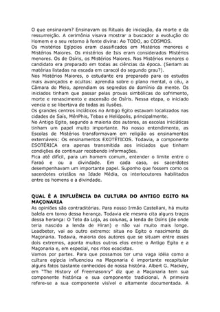 O que ensinavam? Ensinavam os Rituais de iniciação, da morte e da
ressurreição. A cerimônia visava mostrar a buscador a evolução do
Homem e o seu retorno à fonte divina: Ao TODO, ao COSMOS.
Os mistérios Egípcios eram classificados em Mistérios menores e
Mistérios Maiores. Os mistérios de Isis eram considerados Mistérios
menores. Os de Osíris, os Mistérios Maiores. Nos Mistérios menores o
candidato era preparado em todas as ciências da época. (Seriam as
matérias listadas na escada em caracol do segundo grau?).
Nos Mistérios Maiores, o estudante era preparado para os estudos
mais avançados e ocultos: aprendia sobre o plano mental, o céu, a
Câmara do Meio, aprendiam os segredos do domínio da mente. Os
iniciados tinham que passar pelas provas simbólicas do sofrimento,
morte e renascimento e ascensão de Osíris. Nessa etapa, o iniciado
vencia e se libertava de todas as ilusões.
Os grandes centros inciáticos no Antigo Egito estavam localizados nas
cidades de Saís, MênPhis, Tebas e Heliópolis, principalmente.
No Antigo Egito, segundo a maioria dos autores, as escolas iniciáticas
tinham um papel muito importante. No nosso entendimento, as
Escolas de Mistérios transformavam em religião os ensinamentos
externáveis: Os ensinamentos EXOTÉTICOS. Todavia, a componente
ESOTÉRICA era apenas transmitida aos iniciados que tinham
condições de continuar recebendo informações.
Fica até difícil, para um homem comum, entender o limite entre o
Faraó e ou a divindade. Em cada caso, os sacerdotes
desempenhavam um importante papel. Suponho que fossem como os
sacerdotes cristãos na Idade Média, os interlocutores habilitados
entre os homens e a divindade.
QUAL É A INFLUÊNCIA DA CULTURA DO ANTIGO EGITO NA
MAÇONARIA
As opiniões são contraditórias. Para nosso Irmão Castellani, há muita
balela em torno dessa herança. Todavia ele mesmo cita alguns traços
dessa herança: O Teto da Loja, as colunas, a lenda de Osíris (de onde
teria nascido a lenda de Hiran) e não vai muito mais longe.
Leadbeter, vai ao outro extremo: situa no Egito o nascimento da
Maçonaria. Todavia, maioria dos autores que se situam entre esses
dois extremos, aponta muitos outros elos entre o Antigo Egito e a
Maçonaria e, em especial, nos ritos ecocistas.
Vamos por partes. Para que possamos ter uma vaga idéia como a
cultura egípcia influenciou na Maçonaria é importante recapitular
alguns fatos bastante conhecidos de nossa história. Albert G. Mackey,
em “The History of Freemasonry” diz que a Maçonaria tem sua
componente histórica e sua componente tradicional. A primeira
refere-se a sua componente visível e altamente documentada. A
 