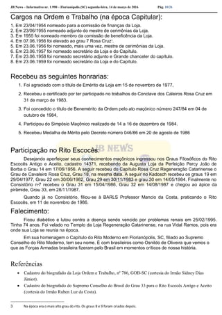 JB News – Informativo nr. 1.990 – Florianópolis (SC) segunda-feira, 14 de março de 2016 Pág. 10/26
Cargos na Ordem e Trabalho (na época Capitular):
1. Em 23/04/1954 nomeado para a comissão de finanças da Loja.
2. Em 23/06/1955 nomeado adjunto do mestre de cerimônias da Loja.
3. Em 1955 foi nomeado membro da comissão de beneficência da Loja.
4. Em 07.06.1956 foi elevado ao grau 7 Rosa Cruz3
.
5. Em 23.06.1956 foi nomeado, mais uma vez, mestre de cerimônias da Loja.
6. Em 23.06.1957 foi nomeado secretário da Loja e do Capítulo.
7. Em 23.06.1958 foi nomeado secretário adjunto e Grande chanceler do capítulo.
8. Em 23.06.1959 foi nomeado secretário da Loja e do Capítulo.
Recebeu as seguintes honrarias:
1. Foi agraciado com o título de Emérito da Loja em 15 de novembro de 1977,
2. Recebeu o certificado por ter participado no trabalhos do Conclave dos Caleiros Rosa Cruz em
31 de março de 1983.
3. Foi concedido o título de Benemérito da Ordem pelo ato maçónico número 247/84 em 04 de
outubro de 1984,
4. Participou do Simpósio Maçônico realizado de 14 a 16 de dezembro de 1984.
5. Recebeu Medalha de Mérito pelo Decreto número 046/86 em 20 de agosto de 1986
Participação no Rito Escocês:
Desejando aperfeiçoar seus conhecimentos maçônicos ingressou nos Graus Filosóficos do Rito
Escocês Antigo e Aceito, cadastro 14371, recebendo da Augusta Loja da Perfeição Percy João de
Borba o Grau 14 em 17/06/1956. A seguir recebeu do Capítulo Rosa Cruz Regeneração Catarinense o
Grau de Cavaleiro Rosa Cruz, Grau 18, na mesma data. A seguir no Kadosch recebeu os graus 19 em
29/04/1977, Grau 22 em 30/06/1982, Grau 29 em 30/11/1983 e grau 30 em 14/05/1984. Finalmente no
Consistório nº7 recebeu o Grau 31 em 15/04/1986, Grau 32 em 14/08/1987 e chegou ao ápice da
pirâmide, Grau 33, em 28/11/1987.
Quando já no Consistório, filiou-se à BARLS Professor Mancio da Costa, praticando o Rito
Escocês, em 11 de novembro de 1986.
Falecimento:
Ficou diabético e lutou contra a doença sendo vencido por problemas renais em 25/02/1995.
Tinha 74 anos. Foi velado no Templo da Loja Regeneração Catarinense, na rua Vidal Ramos, pois era
onde sua Loja se reunia na época.
Em sua homenagem o Capítulo do Rito Moderno em Florianópolis, SC, filiado ao Supremo
Conselho do Rito Moderno, tem seu nome. É com brasileiros como Osnildo de Oliveira que vemos o
que as Forças Armadas brasileira fizeram pelo Brasil em momentos críticos de nossa história.
Referências
 Cadastro do biografado da Loja Ordem e Trabalho, nº 786, GOB-SC (cortesia do Irmão Sidney Dias
Júnior).
 Cadastro do biografado do Supremo Conselho do Brasil do Grau 33 para o Rito Escocês Antigo e Aceito
(cortesia do Irmão Ruben Luz da Costa).
3 Na época era o mais alto grau do rito. Os graus 8 e 9 foram criados depois.
 