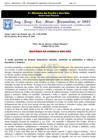 JB News – Informativo nr. 1.990 – Florianópolis (SC) segunda-feira, 14 de março de 2016 Pág. 11/26
Irmão André Luiz Pinnola Apr∴ M∴ CIM 297068
Rio de janeiro, 06 de março de 2016
“2016 - Rio de Janeiro a Cidade Olímpica“
CORDA DE 81 NÓS
HISTÓRIA DA CORDA E DOS NÓS
A corda permitiu ao homem domesticar animais, construir as pirâmides, o coliseu e
descobrir a América
A corda acompanha a evolução da humanidade há pelo menos 20.000 anos. Tão importante quanto a roda
ou a escrita, a corda revolucionou a relação do homem com a natureza. Capturar e domesticar animais,
navegar, transportar mercadorias, levantar pesos, usada como armas (arco e a flecha, machado, catapulta
e a forca), a polia e muitas outras utilidades.
Sua fabricação evoluiu com o tempo. No início eram confeccionas com fibras e peles de animais. Foram
os antigos egípcios, como demonstram algumas inscrições feitas nas tumbas dos faraós, a confeccionarem
cordas que, em muitos aspectos, eram similares às atuais. Compostas de fibras do papiro trabalhadas e
trançadas ao redor de um bastão. Ao longo do rio Nilo desenvolveu-se também as primeiras e importantes
aplicações mecânicas das cordas, além de serem determinantes nas construções das pirâmides. Outras
civilizações, da América à Ásia, recorreram a tendões e intestinos de animais, crina de cavalo, folhas e
arbustos da bétula, do zimbro e do salgueiro, e mesmo de cabelos humanos. O próximo passo foi dado por
gregos e romanos: ambos, na realidade, utilizaram o linho, o “sparto” (gramínea do mediterrâneo) e,
sobretudo, o cânhamo (Cannabis sativa), do qual descobriram suas extraordinárias propriedades. Do
caule desta planta se obtém fibras resistentes e flexíveis, que uma vez tratadas, podem ser torcidas sobre
si mesmas e submetidas a tensões até formarem barbantes ou cordas. As cordas eram, então, instrumentos
indispensáveis não só em terra (aonde serviam para dar movimento a moendas e polias, para embalar,
arrastar, sustentar e elevar), mas também e, sobretudo, a bordo dos barcos.
A partir do final da idade média (cerca de 1300 D.C.) e com a difusão do comércio por mar, que a
cordoaria tornou-se uma atividade estratégica em toda a Europa. Com as primeiras máquinas foi possível
confeccionarem cordas cada vez mais resistentes de até 300 metros de comprimento (para cordas mais
longas se recorria ao método chamado entrançadura: um sistema que permitia unir duas cordas, entretanto
dobrava de diâmetro na união, o que impossibilitava o seu uso, por exemplo, em polias). Na Inglaterra
foram fundadas dezenas de cordoarias e, em 1328, foi instituído o Ministério das Cordas, devido a
tamanha importância estratégica dessa indústria. Graças ao cânhamo, que crescia em abundância na ilha,
os artesãos britânicos conquistaram o monopólio em uma vasta área da Europa e puderam, assim,
resguardar por um longo período os segredos de sua fabricação.
Em 1830, o sisal, uma fibra que se obtêm de uma planta tropical, o agave (Agave sisilana), veio a
substituir o cânhamo nas aplicações náuticas: ambas possuíam uma alta tenacidade e uma elasticidade
entre 1,5 e 4 %, mas o sisal reagia melhor a água salgada. O algodão, por sua vez, fornecia cordas
5 – História da Corda e dos Nós
André Luiz Pinnola
 