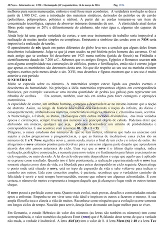 JB News – Informativo nr. 1.990 – Florianópolis (SC) segunda-feira, 14 de março de 2016 Pág. 12/26
melhores para serem manuseadas, embora o sisal fosse mais econômico. A verdadeira revolução se deu a
partir de 1.900 D.C. com a introdução dos materiais sintéticos, derivados do petróleo ou do carvão
(polietileno, polipropileno, poliéster e náilon). A partir daí as cordas tornaram-se um item de
concentração tecnológica, capazes de absorver inúmeras demandas de uso. A elasticidade atual destas
fibras pode superar os 20% e diferentemente do cânhamo, não reter água e, algumas são capazes de
flutuar.
Ainda hoje há uma grande variedade de cortas, e sem esse instrumento de trabalho seria impossível a
realização de muitas tarefas simples ou complexas. Entretanto a simbiose das cordas com os NÓS seria
impossível a realização de tarefas.
O aparecimento de nós iguais em partes diferentes do globo leva-nos a concluir que alguns deles foram
descobertos isoladamente. Julga-se que já eram usados na pré-história pelos homens das cavernas. O nó
mais antigo que se conhece foi descoberto em 1923 numa turfeira (jazida de fósseis) na Finlândia e
cientificamente datado de 7.200 a.C.. Sabemos que os antigos Gregos, Egípcios e Romanos usavam nós
com alguma complexidade nas construções de edifícios, pontes e fortificações, então não é correto julgar
que apenas os marinheiros são detentores desta arte. No que diz respeito ao seu uso na marinha existem
registros escritos pelo menos desde o séc. XVII, mas desenhos e figuras mostram que o seu uso é muito
anterior a este período
O NUMÉRO 81
Muito se especula sobre os números. A matemática sempre esteve ligada aos grandes eventos e
descobertas da humanidade. No princípio a idéia matemática representava objetos em correspondência
biunívoca, por exemplo: usavam-se uma mesma quantidade de pedras (ou galhos) para representar um
rebanho de ovelhas. Era comum, também, usar nós em cordas para fazer contagens e operações
matemáticas.
A capacidade de contar, um atributo humano, começou a desenvolver-se no mesmo instante que a noção
do abstrato. Assim, ao longo da história nós fomos desenvolvendo a noção do infinito, do divino e
conseqüentemente, atribuindo aos números, características mágicas, místicas e, em muitos casos, secretas.
A Numerologia, a Cabala, as Runas, Horóscopos entre outros métodos divinatórios, das mais variadas
épocas e civilizações, sempre tiveram nos números seu principal objeto de estudo. Podemos dizer que
atribuindo um número, qualquer que seja, podemos desenvolver um infinito de probabilidades e
correspondências. E isso acontece com o numero 81 : (8 + 1 = 9)
Pitágoras, o maior estudioso dos números de que se tem notícia, afirmava que tudo no universo está
sujeito a ciclos progressivos e prognosticáveis, e que as formas de medirem-se esses ciclos são os
números de 1 a 9. Nove significa novo e, assim sendo, marca o final de um ciclo e o início de outro. Ao
atingirmos o nove estamos prontos para devolver para o universo alguma parte daquilo que aprendemos
através dos oito passos anteriores do ciclo. Uma vez que o nove é o último dígito simples, indica
realização, perfeição e consecução, a semente para novo início e o fundamento para futuro crescimento no
ciclo seguinte, ou mais elevado. A lei do ciclo não permite desperdícios e exige que aquilo que é aplicado
se expresse como resultado. Quando isso é feito prontamente, a realização experimentada sob o nove traz
somente alegria com o dom da vida, e a liberdade para entrar desimpedido no ciclo seguinte. Quem atinge
o ponto onde está situado o nove, está no topo da expressão da vida e sabe voltar-se para indicar o
caminho aos outros. Lida com conceitos amplos, é paciente, reconhece que o verdadeiro caminho da
felicidade é servir e será sempre bem-sucedido, mesmo que esbarre em algumas adversidades. É com
certeza, o número do mestre e representa a imagem daquele que já alcançou o lugar onde os outros tentam
chegar.
O nove possui a perfeição como meta. Quanto mais evolui, mais provas, desafios e contrariedades estarão
aptos a enfrentar. Empenha-se em viver uma vida ideal e inspiram os outros a fazerem o mesmo. A sua
ampla filosofia toca e clareia a vida de muitos. Reconhece como ninguém que a evolução ocorre somente
em longos ciclos de tempo. Nascido para servir, deseja fazer do mundo um lugar melhor para se viver.
Em Gematria, o estudo Hebraico do valor dos números (as letras são também os números) tem como
correspondência, o valor numérico da palavra Emet (‫)אמת‬ que é 9, falando deste termo de que a verdade
não muda, a verdade é inalterável. A letra Alef (‫)א‬ tem o valor de 1. A letra Mem (‫)מ‬ é 40 e a letra Tav
 