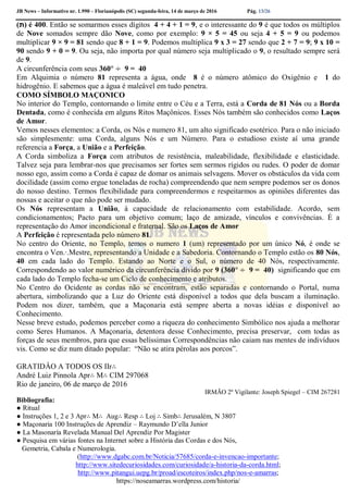 JB News – Informativo nr. 1.990 – Florianópolis (SC) segunda-feira, 14 de março de 2016 Pág. 13/26
(‫)ת‬ é 400. Então se somarmos esses dígitos 4 + 4 + 1 = 9, e o interessante do 9 é que todos os múltiplos
de Nove somados sempre dão Nove, como por exemplo: 9 × 5 = 45 ou seja 4 + 5 = 9 ou podemos
multiplicar 9 × 9 = 81 sendo que 8 + 1 = 9. Podemos multiplica 9 x 3 = 27 sendo que 2 + 7 = 9; 9 x 10 =
90 sendo 9 + 0 = 9. Ou seja, não importa por qual número seja multiplicado o 9, o resultado sempre será
de 9.
A circunferência com seus 360° ÷ 9 = 40
Em Alquimia o número 81 representa a água, onde 8 é o número atômico do Oxigênio e 1 do
hidrogênio. E sabemos que a água é maleável em tudo penetra.
COMO SÍMBOLO MAÇONICO
No interior do Templo, contornando o limite entre o Céu e a Terra, está a Corda de 81 Nós ou a Borda
Dentada, como é conhecida em alguns Ritos Maçônicos. Esses Nós também são conhecidos como Laços
de Amor.
Vemos nesses elementos: a Corda, os Nós e numero 81, um alto significado esotérico. Para o não iniciado
são simplesmente: uma Corda, alguns Nós e um Número. Para o estudioso existe aí uma grande
referencia a Força, a União e a Perfeição.
A Corda simboliza a Força com atributos de resistência, maleabilidade, flexibilidade e elasticidade.
Talvez seja para lembrar-nos que precisamos ser fortes sem sermos rígidos ou rudes. O poder de domar
nosso ego, assim como a Corda é capaz de domar os animais selvagens. Mover os obstáculos da vida com
docilidade (assim como ergue toneladas de rocha) compreendendo que nem sempre podemos ser os donos
do nosso destino. Termos flexibilidade para compreendermos e respeitarmos as opiniões diferentes das
nossas e aceitar o que não pode ser mudado.
Os Nós representam a União, à capacidade de relacionamento com estabilidade. Acordo, sem
condicionamentos; Pacto para um objetivo comum; laço de amizade, vínculos e convivências. É a
representação do Amor incondicional e fraternal. São os Laços de Amor
A Perfeição é representada pelo número 81.
No centro do Oriente, no Templo, temos o numero 1 (um) representado por um único Nó, é onde se
encontra o Ven.∙.Mestre, representando a Unidade e a Sabedoria. Contornando o Templo estão os 80 Nós,
40 em cada lado do Templo. Estando ao Norte e o Sul, o número de 40 Nós, respectivamente.
Correspondendo ao valor numérico da circunferência divido por 9 (360° ÷ 9 = 40) significando que em
cada lado do Templo fecha-se um Ciclo de conhecimento e atributos.
No Centro do Ocidente as cordas não se encontram, estão separadas e contornando o Portal, numa
abertura, simbolizando que a Luz do Oriente está disponível a todos que dela buscam a iluminação.
Podem nos dizer, também, que a Maçonaria está sempre aberta a novas idéias e disponível ao
Conhecimento.
Nesse breve estudo, podemos perceber como a riqueza do conhecimento Simbólico nos ajuda a melhorar
como Seres Humanos. A Maçonaria, detentora desse Conhecimento, precisa preservar, com todas as
forças de seus membros, para que essas belíssimas Correspondências não caiam nas mentes de indivíduos
vis. Como se diz num ditado popular: “Não se atira pérolas aos porcos”.
GRATIDÂO A TODOS OS IIr∴
André Luiz Pinnola Apr∴ M∴ CIM 297068
Rio de janeiro, 06 de março de 2016
IRMÃO 2º Vigilante: Joseph Spiegel – CIM 267281
Bibliografia:
● Ritual
● Instruções 1, 2 e 3 Apr∴ M∴ Aug∴ Resp ∴ Loj ∴ Simb∴ Jerusalém, N 3807
● Maçonaria 100 Instruções de Aprendiz – Raymundo D’ella Junior
● La Masonaría Revelada Manual Del Aprendiz Por Magister
● Pesquisa em várias fontes na Internet sobre a História das Cordas e dos Nós,
Gemetria, Cabala e Numerologia.
(http://www.dgabc.com.br/Noticia/57685/corda-e-invencao-importante;
http://www.sitedecuriosidades.com/curiosidade/a-historia-da-corda.html;
http://www.pitangui.uepg.br/proad/escoteiros/index.php/nos-e-amarras;
https://noseamarras.wordpress.com/historia/
 