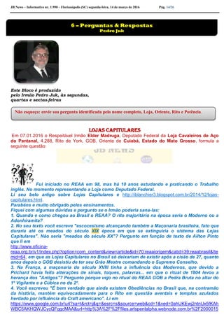 JB News – Informativo nr. 1.990 – Florianópolis (SC) segunda-feira, 14 de março de 2016 Pág. 14/26
Este Bloco é produzido
pelo Irmão Pedro Juk, às segundas,
quartas e sextas-feiras
lojas capitulares
Em 07.01.2016 o Respeitável Irmão Elder Madruga, Deputado Federal da Loja Cavaleiros de Aço
do Pantanal, 4.288, Rito de York, GOB, Oriente de Cuiabá, Estado do Mato Grosso, formula a
seguinte questão:
Fui iniciado no REAA em 98, mas há 10 anos estudando e praticando o Trabalho
inglês. No momento representando a Loja como Deputado Federal.
Li seu belo artigo sobre Lojas Capitulares e http://iblanchier3.blogspot.com.br/2014/12/lojas-
capitulares.html.
Parabéns e muito obrigado pelos ensinamentos.
Fiquei com algumas dúvidas e pergunto se o Irmão poderia sana-las:
1. Quando e como chegou ao Brasil o REAA? O rito majoritário na época seria o Moderno ou a
Adonhiramita?
2. No seu texto você escreve "escocesismo alcançando também a Maçonaria brasileira, fato que
duraria até os meados do século XIX época em que se extinguiria o sistema das Lojas
Capitulares". Não seria "meados do século XX"? Pergunto em função de texto de Ailton Pinto
que li em
http://www.oficina-
reaa.org.br/v1/index.php?option=com_content&view=article&id=70:reaaiorigem&catid=39:reaabrasil&Ite
mid=64, em que as Lojas Capitulares no Brasil só deixariam de existir após a cisão de 27, quanto
anos depois o GOB desistiu de ter seu Grão Mestre comandando o Supremo Conselho.
3. Na França, a maçonaria do século XVIII tinha a influência dos Modernos, que devido a
Prichard havia feito alterações de sinais, toques, palavras... em que o ritual de 1804 levou a
herança dos "Antigos"? Pergunto porque vejo no ritual do REAA GOB a Pedra Bruta no altar do
1º Vigilante e a Cúbica no do 2º.
4. Você escreveu "É bem verdade que ainda existem Obediências no Brasil que, na contramão
da história, mantém equivocadamente para o Rito em questão aventais e templos azulados
herdado por influência do Craft americano". Li em
https://www.google.com.br/url?sa=t&rct=j&q=&esrc=s&source=web&cd=1&ved=0ahUKEwj2ntnUx5fKAh
WBC5AKHQWJCycQFggcMAA&url=http%3A%2F%2Ffiles.arlspentalpha.webnode.com.br%2F2000015
6 – Perguntas & Respostas
Pedro Juk
Não esqueça: envie sua pergunta identificada pelo nome completo, Loja, Oriente, Rito e Potência.
 