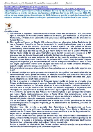 JB News – Informativo nr. 1.990 – Florianópolis (SC) segunda-feira, 14 de março de 2016 Pág. 15/26
467e9f07f990%2FA.pdf&usg=AFQjCNEZhcm0z9zd-
MN8MhSNRe7V9Cx_6A&sig2=cr39_sVg99vmA9mEPaNgdg&bvm=bv.110151844,d.Y2I&cad=rja ,
artigo intitulado "A Variação dos Aventais de Mestre Maçom no REAA no Brasil" (de Joaquim da
Silva Pires) que o avental com borda azul surgiu no GOB por Decreto do GM no ano de 1889. Me
intriga porque nessa época a Constituição do GOB dizia que o avental era orlado de escarlate. O
que teria motivado o GM a baixar esse Decreto, aparentemente inconstitucional, e que pegou?
Considerações:
1. Oficialmente o Supremo Conselho do Brasil fora criado em outubro de 1.832, dez anos
após a fundação do Grande Oriente Brasílico (do Brasil), por Francisco Gê Acayaba de
Montezuma, o Visconde de Jequitinhonha que possuía carta patente para tal oriunda dos
Países Baixos.
2. Sim, ainda na França, no Século XIX seriam extintas as chamadas Lojas Capitulares, já
que o Supremo Conselho da França (o segundo do mundo) reivindicava para si a tutela
dos Graus acima do terceiro, enquanto ficavam apenas os três primeiros Graus
(simbolismo), corretamente, sob a égide da Potência Simbólica – em resumo, as coisas
voltavam aos seus devidos lugares, já que houve tempo antes que o Grande Oriente da
França havia criado as tais Lojas Capitulares para tutelar os graus escoceses até o 18º
enquanto que os demais ficavam sob a direção do Supremo Conselho da França.
Ocorre, entretanto que essa extinção não viria se dar logo de imediato na Maçonaria
brasileira já que Montezuma por decreto de junho de 1835 criaria “irregularmente” corpos
maçônicos ilegítimos que muitos dissabores trariam à Maçonaria brasileira – seria o caso
das Lojas Capitulares criando uma situação anômala de Loja mista simbólico-filosófica,
cuja aberração somente desapareceria aqui em 1.951.
Cabe mencionar que essa situação foi um dos pretextos para a grande cisão ocorrida em
1.927.
3. A herança antiga está principalmente na disposição topográfica que seria adaptada ao
deísmo francês com a porta de entrada do Templo ao centro por ocasião da criação do
simbolismo escocês na França no início do Século XIX por maçons oriundos das Lojas
Azuis integrantes do Craft norte-americano.
Devido à doutrina investigatória da Natureza desenvolvida ao longo da evolução dos
Rituais simbólicos escoceses, a mesa do Segundo Vigilante que ficava originariamente à
moda francesa também no Ocidente, simétrica à mesa do Primeiro, porém na banda Sul,
voltaria para a porção mediana do Ocidente, ao meio-dia seguindo a disposição dos
“Antigos” em cumprimento à dialética de observar a passagem do Sol no meridiano.
Nesse interim, ao contrário dos Antigos da vertente inglesa e, por conseguinte também
das Lojas Azuis norte-americanas onde a Pedra Bruta fica originalmente junto ao
Segundo Vigilante, no REAA (vertente francesa) ela se posicionaria próxima à mesa do
Primeiro Vigilante – posição essa que é mantida no Rito ainda hoje.
Daí na Maçonaria inglesa e norte-americana a Pedra Bruta ainda permanecer de modo
tradicional próxima ao Segundo Vigilante, já no escocesismo, ao contrário, próxima ao
Primeiro Vigilante.
Atenção: isso não inverte a posição dos Aprendizes e Companheiros na Loja.
Independente de onde estiverem localizas as duas Joias Fixas (Bruta e Cúbica) os
portadores do Primeiro Grau sempre tomam assento no Norte e os do Segundo no Sul,
sejam eles da vertente inglesa ou da vertente francesa.
Aliás, esse é um fato que boa parcela de Irmãos ainda não compreendeu e até mesmo não
aceita, simplesmente porque não perceberam a existência de duas vertentes principais da
Maçonaria – a inglesa e a francesa, porquanto existir entre elas diferenças doutrinárias
fundamentais – algumas sutis e outras bem visíveis e palpáveis.
Assim, a questão da disposição das Pedras também está de acordo com o arcabouço
doutrinário dessas duas principais vertentes maçônicas.
 