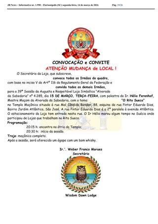 JB News – Informativo nr. 1.990 – Florianópolis (SC) segunda-feira, 14 de março de 2016 Pág. 19/26
CONVOCAÇÃO e CONVITE
ATENÇÃO MUDANÇA de LOCAL !
O Secretário da Loja, que subscreve,
convoca todos os Irmãos do quadro,
com base no inciso V do Artº 116 do Regulamento Geral da Federação e
convida todos os demais Irmãos,
para a 39ª Sessão da Augusta e Respeitável Loja Simbólica “Alvorada
da Sabedoria” nº 4.285, dia 15 DE MARÇO, TERÇA-FEIRA, com palestra do Ir. Hélio Ferenhof,
Mestre Maçom da Alvorada da Sabedoria, com o tema: “O Rito Sueco”
no Templo Maçônico situado à rua Mal Cândido Rondon, 48, esquina da rua Pintor Eduardo Dias,
Bairro Jardim Atlântico, São José. A rua Pintor Eduardo Dias é a 2ª paralela à avenida Atlântico.
O estacionamento da Loja tem entrada nesta rua. O Ir Hélio morou algum tempo na Suécia onde
participou de Lojas que trabalham no Rito Sueco.
Programação:
20:15 h: encontro no átrio do Templo;
20:30 h: início da sessão.
Traje: maçônico completo.
Após a sessão, será oferecido um ágape com um bom whisky.
Ir.’. Weber Franco Moraes
Secretário
Wisdom Dawn Lodge
 