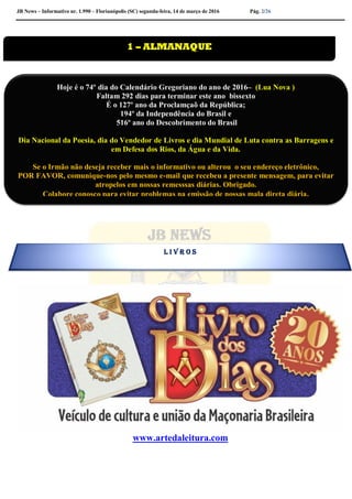 JB News – Informativo nr. 1.990 – Florianópolis (SC) segunda-feira, 14 de março de 2016 Pág. 2/26
www.artedaleitura.com

1 – ALMANAQUE
Hoje é o 74º dia do Calendário Gregoriano do ano de 2016– (Lua Nova )
Faltam 292 dias para terminar este ano bissexto
É o 127º ano da Proclamçaõ da República;
194º da Independência do Brasil e
516º ano do Descobrimento do Brasil
Dia Nacional da Poesia, dia do Vendedor de Livros e dia Mundial de Luta contra as Barragens e
em Defesa dos Rios, da Água e da Vida.
Se o Irmão não deseja receber mais o informativo ou alterou o seu endereço eletrônico,
POR FAVOR, comunique-nos pelo mesmo e-mail que recebeu a presente mensagem, para evitar
atropelos em nossas remesssas diárias. Obrigado.
Colabore conosco para evitar problemas na emissão de nossas mala direta diária.
L I V R O S
 