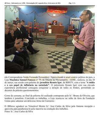 JB News – Informativo nr. 1.990 – Florianópolis (SC) segunda-feira, 14 de março de 2016 Pág. 22/26
(do Correspondente Irmão Fernando Fernandes) - Aproveitando o atual cenário político do país, a
Loja Maçônica Samuel Fonseca n° 79, do Oriente de Florianópolis - GOSC, realizou, no dia 10
de março, sua sessão com palestra do jornalista Renato Igor, da RBSTV, com o tema "A mídia
e o seu papel de influência na sociedade". O palestrante Renato Igor com sua elevada
experiência profissional conseguiu conquistar a atenção de todos os Irmãos, permitindo ao
decorrer da palestra questionamentos.
Como de costume, ao final da palestra foi realizado contraponto pelo Ir.'. Bruno de Oliveira, que
também é jornalista. Concluído os trabalhos, a Loja reuniu-se no salão de festa da Fundação
Unitas para saborear um delicioso Arroz de Carreteiro.
O JBNews agradece ao Venerável Mestre Ir.'. José Carlos da Silva pela fraterna recepção e
aproveita para parabeniza-lo pela maestria na condução dos trabalhos.
Fotos: Ir.'. Jose Carlos da Silva
 