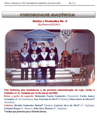 JB News – Informativo nr. 1.990 – Florianópolis (SC) segunda-feira, 14 de março de 2016 Pág. 23/26
“União e Trabalho Nr. 9
Rio Branco (GLEAC).
Foto histórica dos fundadores e da primeira administração da Loja, União e
Trabalho nr. 9, fundada em 14 de março de1995.
Acima a partir da esquerda: Raimundo Nonato Guimarães (Tesoureiro); Carlos Janary
Fernandes (M. de Cerimônias); Iaco Vitoriano da Silva* (Cobridor); Elton Soares de Oliveira*
(Secretário);
Embaixo: Rivaldo Guimarães Batista* (Orador); Lourival Alves da Silva* (1º. Vigilante);
Jerônimo Borges (V. Mestre) e João Alves Moreira (2º. Vigilante).
* Irmãos que partiram para o Oriente Eterno.
 