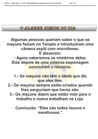 JB News – Informativo nr. 1.990 – Florianópolis (SC) segunda-feira, 14 de março de 2016 Pág. 24/26
Algumas pessoas queriam saber o que os
maçons faziam no Templo e introduziram uma
câmera espiã com microfones.
E disseram:
- Agora saberemos os mistérios deles.
Dias depois de uma extensa espionagem
concluíram o relatório:
1.- Os maçons não têm a idade que diz
que eles têm.
2.- Os maçons sempre estão errados quando
lhes perguntam que horas são.
3.- Os maçons dizem que estão indo para o
trabalho e nunca trabalham na Loja.
Conclusão: “Eles são todos loucos e
mentirosos.”
 