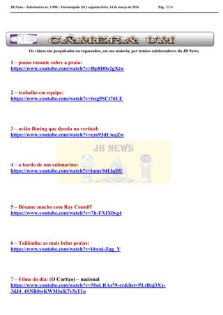 JB News – Informativo nr. 1.990 – Florianópolis (SC) segunda-feira, 14 de março de 2016 Pág. 25/26
Os vídeos são pesquisados ou repassados, em sua maioria, por irmãos colaboradores do JB News.
1 – pouso rasante sobre a praia:
https://www.youtube.com/watch?v=Dp8D0x2gXtw
2 – trabalho em equipe:
https://www.youtube.com/watch?v=twg9SCt76UE
3 – avião Boeing que decola na vertical:
https://www.youtube.com/watch?v=ezo93dLwqZw
4 – a bordo de um submarino:
https://www.youtube.com/watch?v=iamy94LlqDU
5 – Bésame mucho com Ray Conniff
https://www.youtube.com/watch?v=7h-FXIX0yg4
6 – Tailândia: as mais belas praias:
https://www.youtube.com/watch?v=l4wui-Zqg_Y
7 – Filme do dia: (O Cortiço) – nacional
https://www.youtube.com/watch?v=MuLRAz79-rc&list=PLtBnj3Xx-
3dJ4_4SNR0wKWMbcK7v5sT1o
 