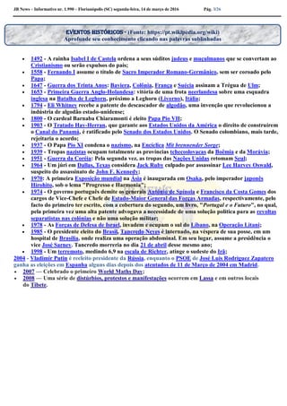 JB News – Informativo nr. 1.990 – Florianópolis (SC) segunda-feira, 14 de março de 2016 Pág. 3/26
 1492 - A rainha Isabel I de Castela ordena a seus súditos judeus e muçulmanos que se convertam ao
Cristianismo ou serão expulsos do país;
 1558 - Fernando I assume o título de Sacro Imperador Romano-Germânico, sem ser coroado pelo
Papa;
 1647 - Guerra dos Trinta Anos: Baviera, Colônia, França e Suécia assinam a Trégua de Ulm;
 1653 - Primeira Guerra Anglo-Holandesa: vitória de uma frota neerlandesa sobre uma esquadra
inglesa na Batalha de Leghorn, próximo a Leghorn (Livorno), Itália;
 1794 - Eli Whitney recebe a patente do descascador de algodão, uma invenção que revolucionou a
indústria de algodão estado-unidense;
 1800 - O cardeal Barnaba Chiaramonti é eleito Papa Pio VII;
 1903 - O Tratado Hay-Herran, que garante aos Estados Unidos da América o direito de construírem
o Canal do Panamá, é ratificado pelo Senado dos Estados Unidos. O Senado colombiano, mais tarde,
rejeitaria o acordo;
 1937 - O Papa Pio XI condena o nazismo, na Encíclica Mit brennender Sorge;
 1939 - Tropas nazistas ocupam totalmente as províncias tchecoslovacas da Boêmia e da Morávia;
 1951 - Guerra da Coréia: Pela segunda vez, as tropas das Nações Unidas retomam Seul;
 1964 - Um júri em Dallas, Texas considera Jack Ruby culpado por assassinar Lee Harvey Oswald,
suspeito do assassinato de John F. Kennedy;
 1970: A primeira Exposição mundial na Ásia é inaugurada em Osaka, pelo imperador japonês
Hirohito, sob o lema "Progresso e Harmonia";
 1974 - O governo português demite os generais António de Spínola e Francisco da Costa Gomes dos
cargos de Vice-Chefe e Chefe de Estado-Maior General das Forças Armadas, respectivamente, pelo
facto do primeiro ter escrito, com a cobertura do segundo, um livro, "Portugal e o Futuro", no qual,
pela primeira vez uma alta patente advogava a necessidade de uma solução política para as revoltas
separatistas nas colónias e não uma solução militar;
 1978 - As Forças de Defesa de Israel, invadem e ocupam o sul do Líbano, na Operação Litani;
 1985 - O presidente eleito do Brasil, Tancredo Neves é internado, na véspera de sua posse, em um
hospital de Brasília, onde realiza uma operação abdominal. Em seu lugar, assume a presidência o
vice José Sarney. Tancredo morreria no dia 21 de abril desse mesmo ano;
 1998 - Um terremoto, medindo 6,9 na escala de Richter, atinge o sudeste do Irã;
2004 - Vladimir Putin é reeleito presidente da Rússia, enquanto o PSOE de José Luis Rodríguez Zapatero
ganha as eleições em Espanha alguns dias depois dos atentados de 11 de Março de 2004 em Madrid.
 2007 — Celebrado o primeiro World Maths Day;
 2008 — Uma série de distúrbios, protestos e manifestações ocorrem em Lassa e em outros locais
do Tibete.
Eventos históricos - (Fonte: https://pt.wikipedia.org/wiki)
Aprofunde seu conhecimento clicando nas palavras sublinhadas
 