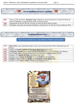 JB News – Informativo nr. 1.990 – Florianópolis (SC) segunda-feira, 14 de março de 2016 Pág. 4/26
1881 Nasce, no Rio de Janeiro, Henrique Lage. Empresário, foi quem promoveu o desenvolvimento do
Porto de Imbituba e a exploração do carvão no Sul do Estado.
1883 Inauguração do farol da ilha do Arvoredo, ao norte da ilha de Santa Catarina.
1937 Instalação, nesta data, do município de Rodeio, criado pela Lei nº 104, de 21 de novembro de 1936.
1743 John Custos, suíço naturalizado inglês, é preso em Lisboa pelo Santo Ofício (Inquisição) por ser
Maçom.
1798 Fundado o Grande Capítulo de Maçons do Real Arco de New York.
1835 O Supremo Conselho para o Império do Brasil do REAA cria o Livro de Registro dos Maçons.
1847 Nasce Castro Alves, iniciado provavelmente em São Paulo quando estiudava direito.
1919 Fundado o 1º Capítulo DeMolay, em Kansas City, USA.
1981 Fundada a Loja “Estrela do Planalto” nº 2.119 (GOB/SC) em Canoinhas.
1994 Fundada a Loja “União e Trabalho” nº 9 (GLEAC) em Rio Branco-AC
1998 Fundada a Loja “Força e União” (GOB/SC) em Campos Novos.
Fatos maçônicos do dia
(Fontes: “O Livro dos Dias” do Ir João Guilherme - 20ª edição e arquivo pessoal)
Fatos históricos de santa Catarina
 