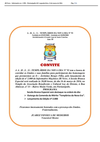 JB News – Informativo nr. 1.990 – Florianópolis (SC) segunda-feira, 14 de março de 2016 Pág. 5/26
ARLS TEMPLÁRIOS DA NOVA ERA Nº 91
Fundada em 07/07/2005 – Instalada em 23/09/2005
Jurisdicionada à Grande Loja de Santa Catarina
ANO 10
ARLS TEMPLÁRIOS DA NOVA ERA Nº 91
Fundada em 07/07/2005 – Instalada em 23/09/2005
Jurisdicionada à Grande Loja de Santa Catarina
Ano 10
CONVITE
A ARLSTEMPLÁRIOS DA NOVA ERA Nº 91 tem a honra de
convidar os Irmãos e suas famílias para participarem das homenagens
que prestaremos ao Ir Jerônimo Borges Filho, pelo lançamento da
edição de nº 2.000 do Informativo Maçônico JB News. A Sessão Branca
Especial será realizada às 20,00 horas, do dia 16 de março de 2016, no
Templo da Associação Beneficente e Cultural Luz do Oriente, à Rua
Almíscar, nº 33 – Bairro Monte Verde, em Florianópolis.
PROGRAMA
Sessão Branca Especial com destaque na ordem do dia:
 Outorga da Comenda do Mérito “Templários da Nova Era”.
 Lançamento da Edição nº 2.000
Ficaremos imensamente honrados com a presença dos Irmãos.
Fraternalmente,
JUAREZ FONSECA DE MEDEIROS
Venerável Mestre
 