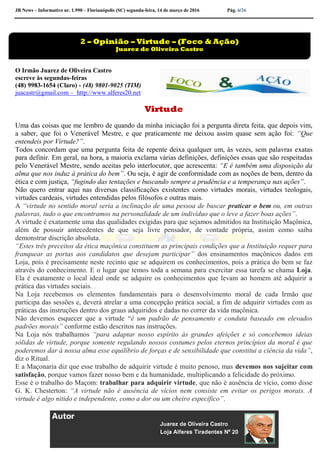 JB News – Informativo nr. 1.990 – Florianópolis (SC) segunda-feira, 14 de março de 2016 Pág. 6/26
O Irmão Juarez de Oliveira Castro
escreve às segundas-feiras
(48) 9983-1654 (Claro) - (48) 9801-9025 (TIM)
juacastr@gmail.com – http://www.alferes20.net
Virtude
Uma das coisas que me lembro de quando da minha iniciação foi a pergunta direta feita, que depois vim,
a saber, que foi o Venerável Mestre, e que praticamente me deixou assim quase sem ação foi: “Que
entendeis por Virtude?”.
Todos concordam que uma pergunta feita de repente deixa qualquer um, às vezes, sem palavras exatas
para definir. Em geral, na hora, a maioria exclama várias definições, definições essas que são respeitadas
pelo Venerável Mestre, sendo aceitas pelo interlocutor, que acrescenta: “E é também uma disposição da
alma que nos induz à prática do bem”. Ou seja, é agir de conformidade com as noções de bem, dentro da
ética e com justiça, “fugindo das tentações e buscando sempre a prudência e a temperança nas ações”.
Não quero entrar aqui nas diversas classificações existentes como virtudes morais, virtudes teologais,
virtudes cardeais, virtudes entendidas pelos filósofos e outras mais.
A “virtude no sentido moral seria a inclinação de uma pessoa de buscar praticar o bem ou, em outras
palavras, tudo o que encontramos na personalidade de um indivíduo que o leve a fazer boas ações”.
A virtude é exatamente uma das qualidades exigidas para que sejamos admitidos na Instituição Maçônica,
além de possuir antecedentes de que seja livre pensador, de vontade própria, assim como saiba
demonstrar discrição absoluta.
“Estes três preceitos da ética maçônica constituem as principais condições que a Instituição requer para
franquear as portas aos candidatos que desejam participar” dos ensinamentos maçônicos dados em
Loja, pois é precisamente neste recinto que se adquirem os conhecimentos, pois a prática do bem se faz
através do conhecimento. E o lugar que temos toda a semana para exercitar essa tarefa se chama Loja.
Ela é exatamente o local ideal onde se adquire os conhecimentos que levam ao homem até adquirir a
prática das virtudes sociais. .
Na Loja recebemos os elementos fundamentais para o desenvolvimento moral de cada Irmão que
participa das sessões e, deverá atrelar a uma concepção prática social, a fim de adquirir virtudes com as
práticas das instruções dentro dos graus adquiridos e dadas no correr da vida maçônica.
Não devemos esquecer que a virtude “é um padrão de pensamento e conduta baseado em elevados
padrões morais” conforme estão descritos nas instruções.
Na Loja nós trabalhamos “para adaptar nosso espírito às grandes afeições e só concebemos ideias
sólidas de virtude, porque somente regulando nossos costumes pelos eternos princípios da moral é que
poderemos dar à nossa alma esse equilíbrio de forças e de sensibilidade que constitui a ciência da vida”,
diz o Ritual.
E a Maçonaria diz que esse trabalho de adquirir virtude é muito penoso, mas devemos nos sujeitar com
satisfação, porque vamos fazer nosso bem e da humanidade, multiplicando a felicidade do próximo.
Esse é o trabalho do Maçom: trabalhar para adquirir virtude, que não é ausência de vício, como disse
G. K. Chesterton: “A virtude não é ausência de vícios nem consiste em evitar os perigos morais. A
virtude é algo nítido e independente, como a dor ou um cheiro específico”.
2 – Opinião – Virtude – (Foco & Ação)
Juarez de Oliveira Castro
 