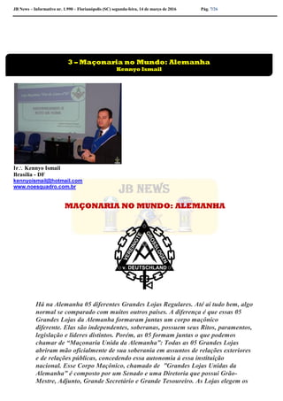 JB News – Informativo nr. 1.990 – Florianópolis (SC) segunda-feira, 14 de março de 2016 Pág. 7/26
Ir Kennyo Ismail
Brasília - DF
kennyoismail@hotmail.com
www.noesquadro.com.br
MAÇONARIA NO MUNDO: ALEMANHA
Há na Alemanha 05 diferentes Grandes Lojas Regulares. Até aí tudo bem, algo
normal se comparado com muitos outros países. A diferença é que essas 05
Grandes Lojas da Alemanha formaram juntas um corpo maçônico
diferente. Elas são independentes, soberanas, possuem seus Ritos, paramentos,
legislação e líderes distintos. Porém, as 05 formam juntas o que podemos
chamar de “Maçonaria Unida da Alemanha”: Todas as 05 Grandes Lojas
abriram mão oficialmente de sua soberania em assuntos de relações exteriores
e de relações públicas, concedendo essa autonomia à essa instituição
nacional. Esse Corpo Maçônico, chamado de ”Grandes Lojas Unidas da
Alemanha” é composto por um Senado e uma Diretoria que possui Grão-
Mestre, Adjunto, Grande Secretário e Grande Tesoureiro. As Lojas elegem os
3 – Maçonaria no Mundo: Alemanha
Kennyo Ismail
 