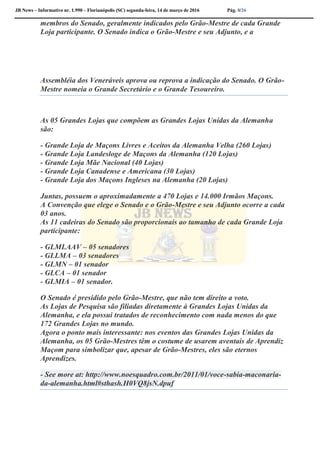 JB News – Informativo nr. 1.990 – Florianópolis (SC) segunda-feira, 14 de março de 2016 Pág. 8/26
membros do Senado, geralmente indicados pelo Grão-Mestre de cada Grande
Loja participante. O Senado indica o Grão-Mestre e seu Adjunto, e a
Assembléia dos Veneráveis aprova ou reprova a indicação do Senado. O Grão-
Mestre nomeia o Grande Secretário e o Grande Tesoureiro.
As 05 Grandes Lojas que compõem as Grandes Lojas Unidas da Alemanha
são:
- Grande Loja de Maçons Livres e Aceitos da Alemanha Velha (260 Lojas)
- Grande Loja Landesloge de Maçons da Alemanha (120 Lojas)
- Grande Loja Mãe Nacional (40 Lojas)
- Grande Loja Canadense e Americana (30 Lojas)
- Grande Loja dos Maçons Ingleses na Alemanha (20 Lojas)
Juntas, possuem o aproximadamente a 470 Lojas e 14.000 Irmãos Maçons.
A Convenção que elege o Senado e o Grão-Mestre e seu Adjunto ocorre a cada
03 anos.
As 11 cadeiras do Senado são proporcionais ao tamanho de cada Grande Loja
participante:
- GLMLAAV – 05 senadores
- GLLMA – 03 senadores
- GLMN – 01 senador
- GLCA – 01 senador
- GLMIA – 01 senador.
O Senado é presidido pelo Grão-Mestre, que não tem direito a voto.
As Lojas de Pesquisa são filiadas diretamente à Grandes Lojas Unidas da
Alemanha, e ela possui tratados de reconhecimento com nada menos do que
172 Grandes Lojas no mundo.
Agora o ponto mais interessante: nos eventos das Grandes Lojas Unidas da
Alemanha, os 05 Grão-Mestres têm o costume de usarem aventais de Aprendiz
Maçom para simbolizar que, apesar de Grão-Mestres, eles são eternos
Aprendizes.
- See more at: http://www.noesquadro.com.br/2011/01/voce-sabia-maconaria-
da-alemanha.html#sthash.H0VQ8jsN.dpuf
 