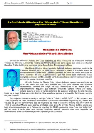 JB News – Informativo nr. 1.990 – Florianópolis (SC) segunda-feira, 14 de março de 2016 Pág. 9/26
Jorge Muniz Barreto
ARLS Lealdade nº3058, GOB-SC, Rito Moderno
ARLS Delta Brasileiro, nº3691, GOB-SC, Rito Brasileiro
Oriente de Florianópolis
e-mail: muniz.barreto@gmail.com
Osnildo de Oliveira
Um“Manezinho”Herói Brasileiro
Osnildo de Oliveira5
1
, nasceu em 12 de setembro de 1920. Seus pais se chamavam Manoel
Timóteo de Oliveira e Almerinda Hipólita de Oliveira. Casou-se com aquela que viria a se chamar
Dulcelina Anália de Oliveira, conhecida como Dona Dulce. Tiveram quatro filhos.
Osnildo de Oliveira, foi um brasileiro forte sob todos os aspectos, pracinha da
2ª Guerra Mundial, lutou na Itália, tendo defendido o direito à liberdade, como se
estivesse em nossa terra natal. Um bravo guerreiro em todos os cantos, em todas as
horas, exemplo de vida e perseverança que nos deixa boas memórias. Seus
exemplos continuam sendo seguidos por todos aqueles que conviveram com ele, um
símbolo de pureza na alma e nos atos.
O irmão Osnildo de Oliveira (foto) foi um dedicado maçom, que em todas as
horas não mediu esforços para estender sua mão para aqueles que estavam
necessitando. Quando em cargo na loja, dedicava-se e se doava para o
engrandecimento daqueles que estavam evoluindo. Sempre olhava por todos,
sempre ajudava a todos e nunca reclamava de qualquer tarefa que lhe era imposta,
fosse ela a mais árdua ou a mais branda. Uma excelente pessoa e um caráter fenomenal, sempre
alegre e disposto.
Sua trajetória maçônica começou na Loja Ordem e Trabalho, nº787, GOB2
, do Rito Moderno, em
15 de novembro de 1952, recebendo o número de Cadastro de Identidade Maçônica (CIM) 50952. Foi
elevado ao grau de companheiro aos 26 de janeiro de 1953 e exaltado a mestre aos 23 de abril de
1953. O Venerável Mestre que o sagrou, em todos estes graus foi o Irmão Manoel Galdino Vieira que
hoje é homenageado por ser o Patrono de uma loja do GOSC, conhecida como “Loja dos Velhinhos”
por se reunir à tarde, para uma sessão ritualística mensal, havendo mais uma segunda, ou
administrativa ou de confraternização com a presença das cunhadas.
1 Biografia baseada na palestra proferida no Capitulo que tem seu nome, em 30/03/2015.
2 Na época ainda não existiam os Orientes Independentes, e portanto só havia uma Loja Ordem e Trabalho.
4 – Osnildo de Oliveira – Um “Manezinho” Herói Brasileiro
Jorge Muniz Barreto
 