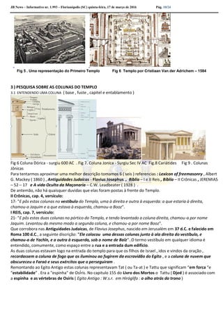 JB News – Informativo nr. 1.993 – Florianópolis (SC) quinta-feira, 17 de março de 2016 Pág. 10/24
Fig 5 . Uma representação do Primeiro Templo Fig 6 Templo por Cristiaan Van der Adrichem – 1584
3 ) PESQUISA SOBRE AS COLUNAS DO TEMPLO
3.1 ENTENDENDO UMA COLUNA ( base , fuste , capitel e entablamento )
Fig 6 Coluna Dórica - surgiu 600 AC . Fig 7. Coluna Jonica - Surgiu Sec IV AC Fig.8 Cariátides Fig 9 . Colunas
Jônicas
Para tentarmos aproximar uma melhor descrição tomamos 6 ( seis ) referencias : Lexicon of freemasonry , Albert
G. Mackey ( 1860 ) , Antiguidades Judaicas - Flavius Josephus , Biblia – I e II Reis , Bíblia – II Crônicas , JEREMIAS
– 52 – 17 e A vida Oculta da Maçonaria – C.W. Leadbeater ( 1928 ) .
De antemão, não há quaisquer duvidas que elas foram postas à frente do Templo.
II Crônicas, cap. 4, versículo:
17- "E pôs estas colunas no vestíbulo do Templo, uma à direita e outra à esquerda: a que estaria à direita,
chamou-a Jaquim e a que estava à esquerda, chamou-a Booz".
I REIS, cap. 7, versículo:
21- "E pôs estas duas colunas no pórtico do Templo, e tendo levantado a coluna direita, chamou-a por nome
Jaquim. Levantou do mesmo modo a segunda coluna, e chamou-a por nome Booz".
Que corrobora nas Antiguidades Judaicas, de Flavius Josephus, nascido em Jerusalém em 37 d.C. e falecido em
Roma 100 d.C., a seguinte discrição: "Ele colocou uma dessas colunas junto à ala direita do vestíbulo, e
chamou-a de Yachïn, e a outra à esquerda, sob o nome de Baïz"..O termo vestíbulo em qualquer idioma é
entendido, comumente, como espaço entre a rua e a entrada dum edifício.
As duas colunas estavam logo na entrada do templo para que os filhos de Israel , idos e vindos da oração ,
recordassem a coluna de fogo que os iluminou ao fugirem da escravidão do Egito , e a coluna de nuvem que
obscureceu o Faraó e seus exércitos que o perseguiram .
Remontando ao Egito Antigo estas colunas representavam Tat ( ou Ta-at ) e Tattu que significam “em forca “e
“estabilidade” . Era a "espinha" de OsÍris. No capitulo 155 do Livro dos Mortos o Tattu ( Djed ) é associado com
a espinha e as vértebras de Osíris ( Egito Antigo : W.s.r. em Hiróglifo : o olho atrás do trono )
 