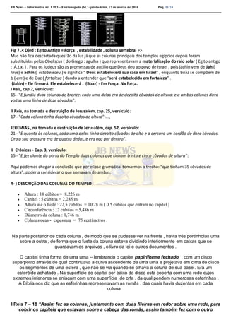 JB News – Informativo nr. 1.993 – Florianópolis (SC) quinta-feira, 17 de março de 2016 Pág. 11/24
Fig 7 .< Djed : Egito Antigo = Força , estabilidade , coluna vertebral >>
Mas não fica descartada questão da luz já que as colunas principais dos templos egípcios depois foram
substituídas pelos Obeliscus ( do Grego : agulha ) que representavam a materialização do raio solar ( Egito antigo
: A.t.x. ) . Para os Judeus são as promessas de auxilio que Deus deu ao povo de Israel , pois jachin vem de Jah (
Iave) e achin ( estabeleceu ) e significa “ Deus estabelecerá sua casa em Israel” , enquanto Boaz se compõem de
b ( em ) e de Oaz ( fortaleza ) dando a entender que “será estabelecida em fortaleza” .
(Jakin) - Ele firmará. Ele estabelecerá . (Boaz) - Em Força. Na força.
I Reis, cap.7, versículo:
15 - "E fundiu duas colunas de bronze: cada uma delas era de dezoito côvados de altura: e a ambas colunas dava
voltas uma linha de doze côvados".
II Reis, na tomada e destruição de Jerusalém, cap. 25, versículo:
17 - "Cada coluna tinha dezoito côvados de altura":...,
JEREMIAS , na tomada e destruição de Jerusalém, cap. 52, versículo:
21 - "E quanto às colunas, cada uma delas tinha dezoito côvados de alto e a cercava um cordão de doze côvados.
Ora a sua grossura era de quatro dedos, e era oca por dentro".
II Crônicas - Cap. 3, versículo:
15 - "E fez diante da porta do Templo duas colunas que tinham trinta e cinco côvados de altura":
Aqui podemos chegar a conclusão que por elipse gramatical tomarmos o trecho: "que tinham 35 côvados de
altura", poderia considerar o que somavam de ambas.
4- ) DESCRIÇÃO DAS COLUNAS DO TEMPLO
 Altura : 18 cúbitos = 8,226 m
 Capitel : 5 cúbitos = 2,285 m
 Altura até o fuste : 22,5 cúbitos = 10,28 m ( 0,5 cúbitos que entram no capitel )
 Circunferência : 12 cúbitos = 5,486 m
 Diâmetro da coluna : 1,746 m
 Colunas ocas - espessura = 75 centímetros .
Na parte posterior de cada coluna , de modo que se pudesse ver na frente , havia três portinholas uma
sobre a outra , de forma que o fuste da coluna estava dividindo interiormente em caixas que se
guardavam os arquivos , o livro da lei e outros documentos .
O capitel tinha forma de uma urna – lembrando o capitel papiriforme fechado , com um disco
superposto através do qual continuava a curva ascendente de uma urna e projetava em cima do disco
os segmentos de uma esfera , que não se via quando se olhava a coluna de sua base . Era um
esferóide achatado . Na superfície do capitel por baixo do disco esta coberta com uma rede cujos
extremos inferiores se enlaçam com uma superfície de orla , da qual pendem numerosas esferinhas .
A Bíblia nos diz que as esferinhas representavam as romãs , das quais havia duzentas em cada
coluna .
I Reis 7 – 18 “Assim fez as colunas, juntamente com duas fileiras em redor sobre uma rede, para
cobrir os capitéis que estavam sobre a cabeça das romãs, assim também fez com o outro
 