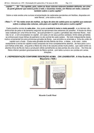 JB News – Informativo nr. 1.993 – Florianópolis (SC) quinta-feira, 17 de março de 2016 Pág. 12/24
capitel.” ... 20- “ Os capitéis, pois, sobre as duas colunas estavam também defronte, em cima
da parte globular que estava junto à rede; e duzentas romãs, em fileiras em redor, estavam
também sobre o outro capitel.”
Sobre a rede existia uma curiosa ornamentação de cadenetas pendentes em festões, dispostas em
sete fileiras , uma sobre a outra.
I Reis 7 – 17 “As redes eram de malhas, as ligas de obra de cadeia para os capitéis que estavam
sobre a cabeça das colunas, sete para um capitel e sete para o outro capitel”
Cada presilha consta de sete elos , dos quais a central é maior e mais pesadA , e os demais vão
diminuindo de peso e de tamanho segundo se aproximam dos extremos da presilha . A borda do disco
esta rodeada por uma linha de lírios , da qual pendem 4 ( quatro ) grinaldas das mesmas flores , mas
não no ar , e sim encostadas no capitel , em cada um de seus pontos cardeais. Entre estas grinaldas
se entrecruzam duas folhas de palmeira no elo central de cada cadeia . De todo independente deste
motivo ornamental há outra primorosa grinalda de flores , que encobre ou arremata a linha de união do
capitel com o fuste . Costa esta grinalda de três fileiras de lírios , e delas , a do meio , cobre
exatamente a borda do capitel e esta composta de lírios completamente abertos , de face para o ar e
com folhas entre eles , enquanto a fileira de cima é de casulos ainda muito pretos , que caem entre os
abertos lírios da fila do meio e produzem efeito semelhante ao das pontas de uma coroa . Os lírios da
fileira inferior pendem graciosamente da fileira central , com talos curvos e as corolas em varias
direções .
5 ) REPRESENTAÇÃO CONFORME DESCRIÇÃO ACIMA . CW LEADBEATER . A Vida Oculta da
Maçonaria ( 1928 )
Ricardo Caselli Moni
 