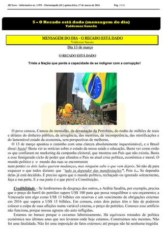 JB News – Informativo nr. 1.993 – Florianópolis (SC) quinta-feira, 17 de março de 2016 Pág. 13/24
MENSAGEM DO DIA - O RECADO ESTÁ DADO
Valdemar Sansão
Dia 15 de março
O RECADO ESTÁ DADO
Triste a Nação que perde a capacidade de se indignar com a corrupção!
O povo cansou. Cansou do mensalão, da devastação da Petrobrás, do roubo de milhões de reais
e dólares do dinheiro público, da arrogância, das mentiras, da incompetência, das mistificações e
do lamentável estado da economia, sem perspectivas de melhorar.
O 13 de março apontou o caminho com uma clareza absolutamente inquestionável, e o Brasil
disse: basta! Basta ver as notícias sobre o estado da nossa saúde e educação. Basta ver como estão
os que confiaram no marketing da campanha eleitoral, que mostrou um País que não existia. Basta
a esse famigerado ciclo de poder que afundou o País na atual crise política, econômica e moral. O
mundo político e o mundo das ruas se encontraram
num ponto: os dois lados querem mudanças, mas ninguém sabe o que vem depois. Só não dá para
esquecer o que todos diziam: que “tudo ia depender das manifestações”. Pois é... Se dependia
delas já está decidido. É preciso agora que o mundo político, rechaçado ou ignorado solenemente,
faça a sua parte. E a sua parte é o que prevê a Constituição.
Credibilidade – Se lembrarmos da desgraça dos outros, a Arábia Saudita, por exemplo, precisa
que o preço do barril do petróleo supere US$ 100 para que possa reequilibrar o seu orçamento; a
Venezuela tem algo como US$ 13 bilhões em reservas e um vencimento de obrigações externas
em 2016 que supera a US$ 15 bilhões. Em comum, estes dois países têm o fato de poderem
colocar a culpa de suas aflições numa variável externa, o preço do petróleo. Conosco esse artifício
não funciona, porque nossas agruras são auto infligidas.
Estamos no buraco porque o cavamos laboriosamente. Há equívocos rotundos de política
econômica nos últimos anos que nos levaram onde hoje estamos. Construímos nós mesmos. Não
foi uma fatalidade. Não foi uma imposição de fatos externos; até porque não há nenhuma tragédia
5 – O Recado está dado (mensagem do dia)
Valdemar Sansão
 