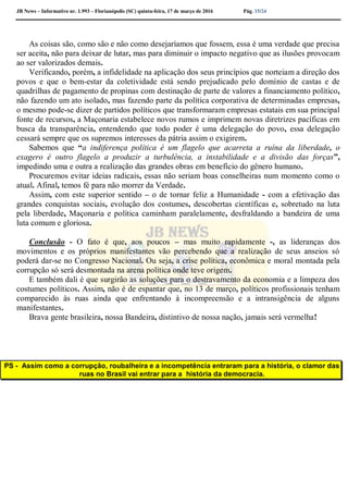 JB News – Informativo nr. 1.993 – Florianópolis (SC) quinta-feira, 17 de março de 2016 Pág. 15/24
As coisas são, como são e não como desejaríamos que fossem, essa é uma verdade que precisa
ser aceita, não para deixar de lutar, mas para diminuir o impacto negativo que as ilusões provocam
ao ser valorizados demais.
Verificando, porém, a infidelidade na aplicação dos seus princípios que norteiam a direção dos
povos e que o bem-estar da coletividade está sendo prejudicado pelo domínio de castas e de
quadrilhas de pagamento de propinas com destinação de parte de valores a financiamento político,
não fazendo um ato isolado, mas fazendo parte da política corporativa de determinadas empresas,
o mesmo pode-se dizer de partidos políticos que transformaram empresas estatais em sua principal
fonte de recursos, a Maçonaria estabelece novos rumos e imprimem novas diretrizes pacíficas em
busca da transparência, entendendo que todo poder é uma delegação do povo, essa delegação
cessará sempre que os supremos interesses da pátria assim o exigirem.
Sabemos que “a indiferença política é um flagelo que acarreta a ruína da liberdade, o
exagero é outro flagelo a produzir a turbulência, a instabilidade e a divisão das forças”,
impedindo uma e outra a realização das grandes obras em benefício do gênero humano.
Procuremos evitar ideias radicais, essas não seriam boas conselheiras num momento como o
atual. Afinal, temos fé para não morrer da Verdade.
Assim, com este superior sentido – o de tornar feliz a Humanidade - com a efetivação das
grandes conquistas sociais, evolução dos costumes, descobertas científicas e, sobretudo na luta
pela liberdade, Maçonaria e política caminham paralelamente, desfraldando a bandeira de uma
luta comum e gloriosa.
Conclusão - O fato é que, aos poucos – mas muito rapidamente -, as lideranças dos
movimentos e os próprios manifestantes vão percebendo que a realização de seus anseios só
poderá dar-se no Congresso Nacional. Ou seja, a crise política, econômica e moral montada pela
corrupção só será desmontada na arena política onde teve origem.
E também dali é que surgirão as soluções para o destravamento da economia e a limpeza dos
costumes políticos. Assim, não é de espantar que, no 13 de março, políticos profissionais tenham
comparecido às ruas ainda que enfrentando à incompreensão e a intransigência de alguns
manifestantes.
Brava gente brasileira, nossa Bandeira, distintivo de nossa nação, jamais será vermelha!
PS - Assim como a corrupção, roubalheira e a incompetência entraram para a história, o clamor das
ruas no Brasil vai entrar para a história da democracia.
 