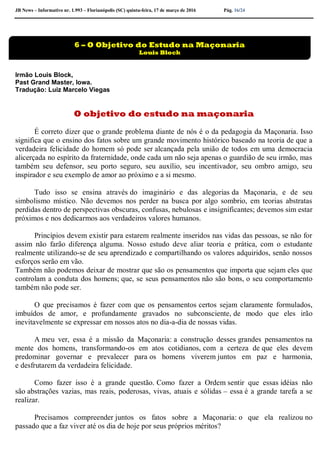 JB News – Informativo nr. 1.993 – Florianópolis (SC) quinta-feira, 17 de março de 2016 Pág. 16/24
Irmão Louis Block,
Past Grand Master, Iowa.
Tradução: Luiz Marcelo Viegas
O objetivo do estudo na maçonaria
É correto dizer que o grande problema diante de nós é o da pedagogia da Maçonaria. Isso
significa que o ensino dos fatos sobre um grande movimento histórico baseado na teoria de que a
verdadeira felicidade do homem só pode ser alcançada pela união de todos em uma democracia
alicerçada no espírito da fraternidade, onde cada um não seja apenas o guardião de seu irmão, mas
também seu defensor, seu porto seguro, seu auxílio, seu incentivador, seu ombro amigo, seu
inspirador e seu exemplo de amor ao próximo e a si mesmo.
Tudo isso se ensina através do imaginário e das alegorias da Maçonaria, e de seu
simbolismo místico. Não devemos nos perder na busca por algo sombrio, em teorias abstratas
perdidas dentro de perspectivas obscuras, confusas, nebulosas e insignificantes; devemos sim estar
próximos e nos dedicarmos aos verdadeiros valores humanos.
Princípios devem existir para estarem realmente inseridos nas vidas das pessoas, se não for
assim não farão diferença alguma. Nosso estudo deve aliar teoria e prática, com o estudante
realmente utilizando-se de seu aprendizado e compartilhando os valores adquiridos, senão nossos
esforços serão em vão.
Também não podemos deixar de mostrar que são os pensamentos que importa que sejam eles que
controlam a conduta dos homens; que, se seus pensamentos não são bons, o seu comportamento
também não pode ser.
O que precisamos é fazer com que os pensamentos certos sejam claramente formulados,
imbuídos de amor, e profundamente gravados no subconsciente, de modo que eles irão
inevitavelmente se expressar em nossos atos no dia-a-dia de nossas vidas.
A meu ver, essa é a missão da Maçonaria: a construção desses grandes pensamentos na
mente dos homens, transformando-os em atos cotidianos, com a certeza de que eles devem
predominar governar e prevalecer para os homens viverem juntos em paz e harmonia,
e desfrutarem da verdadeira felicidade.
Como fazer isso é a grande questão. Como fazer a Ordem sentir que essas idéias não
são abstrações vazias, mas reais, poderosas, vivas, atuais e sólidas – essa é a grande tarefa a se
realizar.
Precisamos compreender juntos os fatos sobre a Maçonaria: o que ela realizou no
passado que a faz viver até os dia de hoje por seus próprios méritos?
6 – O Objetivo do Estudo na Maçonaria
Louis Block
 