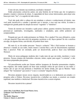 JB News – Informativo nr. 1.993 – Florianópolis (SC) quinta-feira, 17 de março de 2016 Pág. 17/24
Como ela tem, durante sua existência, auxiliado o homem?
Então precisamos colocá-los juntos em uma história de tal forma que ela vá capturar a
atenção e manter o interesse do aluno. A capacidade de fazer coisas interessantes, para atiçar uma
busca por mais “luz”, é o segredo de todo ensino.
Você não pode abrir a cabeça de um estudante e colocar o conhecimento ali dentro, mas
você pode incentivá-lo a estudar e aprender por si mesmo, e essa será sua vitória. Já temos a
vantagem do grande poder de atração de nossos “segredos” e “mistérios”.
Temos de mostrar aos iniciados o quão pouco sabem, quantos mistérios fascinantes ainda
precisam ser explorados, investigados, analisados e estudados, para enfim poderem ser
compreendidos.
Pergunte por que ele ainda permanece na Ordem. Ela o ajudou? Em caso afirmativo, como
e de que maneira? Faça uma série de perguntas socráticas a ele; faça-o pensar! Se ela o auxiliou
em algo, de alguma forma, sem dúvida, ela poderá fazer mais.
Há mais lá, se ele souber procurar: “buscai e achareis.” Não é fácil ensinar os homens a
observar o mundo ao seu redor, muito menos é ensinar-lhes a arte do discernimento espiritual.
Mas é possível. Pode ser ensinado, pode ser desenvolvido, pode-se fazer essa habilidade
florescer.
Muito de nossa pedagogia moderna não é nada mais do que um árido, mecânico e vazio
processo. Nossas crianças são instruídas a decorar, imitar, copiar, para seguir “o costume”, e não
são nunca preparadas para pensar.
Tal procedimento acaba por formar adultos incapazes de formular pensamentos simples,
mas originais, não sendo capazes de fazer uma avaliação crítica do que ocorre ao seu redor; e
muitos são os que em loja praticam a ritualística de forma errada, por que os Mestres “mais
antigos” lhe “ensinaram” que assim é “o uso e o costume” daquela oficina.
Devemos preparar nossos novos maçons, incentivando-os a se dedicarem aos estudos e à
pesquisa sobre a Ordem. Devemos incentivá-los a trabalhar sua mente, a construir seu templo
espiritual, mas também o intelectual. Devemos incentivá-los a serem originais.
Devemos incentivá-los a pensar!
Autor: Hon. Louis Block, Past Grand Master, Iowa.
Tradução: Luiz Marcelo Viegas
Fonte:
The Builder Magazine
Volume I, Número 4, abril-2015
 