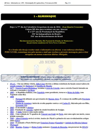 JB News – Informativo nr. 1.993 – Florianópolis (SC) quinta-feira, 17 de março de 2016 Pág. 2/24

 45 a.C. – Em sua última vitória, Júlio César derrota a última resistência da facção conservadora do
senado romano (os Optimates) na batalha de Munda;
 1677 – Guerra Franco-Holandesa: termina o cerco de Utrecht, com o exército francês batendo em
retirada e cruzando o rio Reno.
 1805 – A República Italiana, com Napoleão como presidente, torna-se o Reino da Itália, com
Napoleão como Rei;
 1808
o Portugal dá ultimato aos governantes de Buenos Aires. É o começo do conflito pela Província
Cisplatina;
o Motim de Aranjuez: início da revolta popular contra o rei Carlos IV, liderada pelo seu filho,
Fernando VII;
 1845 – É inventado o elástico;
 1855 - Fundação de Aracaju, capital do estado brasileiro de Sergipe.
 1861 – A Itália torna-se uma nação unida;
 1901 – Uma exibição de 71 quadros de Vincent van Gogh em Paris, onze anos após sua morte, causa
grande sensação;
 1905 – Albert Einstein envia à revista Analen der Physik o primeiro de seus revolucionários artigos
sobre Física;
 1939 – É assinado o Pacto Ibérico por Francisco Franco (Espanha) e António de Oliveira Salazar
(Portugal)
 1948 – Benelux, França e o Reino Unido assinam o Tratado de Bruxelas, um precursor da OTAN;
1 – ALMANAQUE
Hoje é o 77º dia do Calendário Gregoriano do ano de 2016– (Lua Quarto Crescente)
Faltam 289 dias para terminar este ano bissexto
É o 127º ano da Proclamçaõ da República;
194º da Independência do Brasil e
516º ano do Descobrimento do Brasil
Dia Internacional da Marinha; Dia Nacional da Irlanda, de Montserrat e
das províncias canadenses de Terra Nova e Labrador.
Se o Irmão não deseja receber mais o informativo ou alterou o seu endereço eletrônico,
POR FAVOR, comunique-nos pelo mesmo e-mail que recebeu a presente mensagem, para evitar
atropelos em nossas remesssas diárias. Obrigado.
Colabore conosco para evitar problemas na emissão de nossas mala direta diária.
Eventos históricos - (Fonte: https://pt.wikipedia.org/wiki)
Aprofunde seu conhecimento clicando nas palavras sublinhadas
 