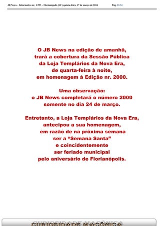 JB News – Informativo nr. 1.993 – Florianópolis (SC) quinta-feira, 17 de março de 2016 Pág. 21/24
O JB News na edição de amanhã,
trará a cobertura da Sessão Pública
da Loja Templários da Nova Era,
de quarta-feira à noite,
em homenagem à Edição nr. 2000.
Uma observação:
o JB News completará o número 2000
somente no dia 24 de março.
Entretanto, a Loja Templários da Nova Era,
antecipou a sua homenagem,
em razão de na próxima semana
ser a “Semana Santa”
e coincidentemente
ser feriado municipal
pelo aniversário de Florianópolis.
 