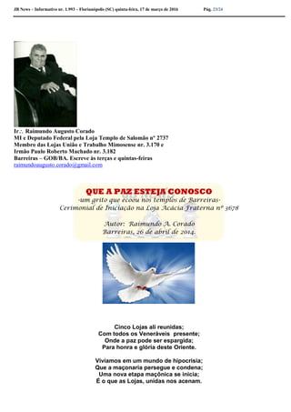 JB News – Informativo nr. 1.993 – Florianópolis (SC) quinta-feira, 17 de março de 2016 Pág. 23/24
Ir Raimundo Augusto Corado
MI e Deputado Federal pela Loja Templo de Salomão nº 2737
Membro das Lojas União e Trabalho Mimosense nr. 3.170 e
Irmão Paulo Roberto Machado nr. 3.182
Barreiras – GOB/BA. Escreve às terças e quintas-feiras
raimundoaugusto.corado@gmail.com
QUE A PAZ ESTEJA CONOSCO
-um grito que ecoou nos templos de Barreiras-
Cerimonial de Iniciação na Loja Acácia Fraterna nº 3678
Autor: Raimundo A. Corado
Barreiras, 26 de abril de 2014.
Cinco Lojas ali reunidas;
Com todos os Veneráveis presente;
Onde a paz pode ser espargida;
Para honra e glória deste Oriente.
Vivíamos em um mundo de hipocrisia;
Que a maçonaria persegue e condena;
Uma nova etapa maçônica se inicia;
É o que as Lojas, unidas nos acenam.
 