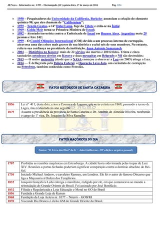 JB News – Informativo nr. 1.993 – Florianópolis (SC) quinta-feira, 17 de março de 2016 Pág. 3/24
 1950 – Pesquisadores da Universidade da Califórnia, Berkeley anunciam a criação do elemento
químico 98, que eles chamam de "Californium";
 1959 – Tenzin Gyatso, o 14º Dalai Lama, foge do Tibete e exila-se na Índia;
 1969 – Golda Meir torna-se Primeira-Ministra de Israel;
 1992 – Atentado terrorista contra a Embaixada de Israel em Buenos Aires, Argentina mata 29
pessoas e fere 242;
 1999 – O Comitê Olímpico Internacional (COI) devido a um processo interno de corrupção,
atravessa uma das crises mais graves de sua história e exclui seis de seus membros. No entanto,
reitera sua confiança no presidente da instituição, Juan Antonio Samaranch
 2004 — Distúrbios no Kosovo: mais de 22 sérvios são mortos e 200 feridos. Trinta e cinco
santuários ortodoxos sérvios em Kosovo e duas mesquitas em Belgrado e Niš são destruídos;
 2013 — O maior meteorito (desde que a NASA começou a observar a Lua em 2005) atinge a Lua.
 2014 — É deflagrada pela Polícia Federal, a Operação Lava Jato, um escândalo de corrupção
na Petrobras, também conhecida como Petrolão.
1856 Lei nº 411, desta data, criou a Comarca de Laguna, que seria extinta em 1869, passando a termo de
Lages, mas restaurada no ano seguinte.
1879 Assume a presidência da província de Santa Catarina o Dr. Antônio de Almeida Oliveira, recebendo
o cargo do 1º vice, Dr. Joaquim da Silva Ramalho
1707 Proibidas as reuniões maçônicas em Estrasburgo. A cidade havia sido tomada pelas tropas de Luiz
XIV. Reuniões a portas fechadas poderiam significar conspiração contra o domínio absoluto do Rei-
Sol.
1730 Iniciado Michael Andrew, o cavaleiro Ramsay, em Londres. Ele foi o autor do famoso Discurso que
liga a Maçonaria à Ordem dos Templários.
1832 Joaquim Gonçalves Ledo entrega o manifesto, redigido por ele, em que comunicava ao mundo a
reinstalação do Grande Oriente do Brasil. Foi assinado por José Bonifácio.
1832 Filiada e Regularizada a Loja Educação e Moral no GO do Brasil
1856 Fundada a Grande Loja de Kansas
1868 Fundação da Loja Acácia nr. 0177 – Niterói – GOB/RJ
1870 Visconde Rio Branco é eleito GM do Grande Oriente do Brasil.
Fatos históricos de santa Catarina
Fatos maçônicos do dia
(Fontes: “O Livro dos Dias” do Ir João Guilherme - 20ª edição e arquivo pessoal)
 
