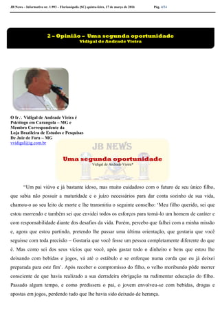 JB News – Informativo nr. 1.993 – Florianópolis (SC) quinta-feira, 17 de março de 2016 Pág. 4/24
.
O Ir Vidigal de Andrade Vieira é
Psicólogo em Carangola – MG e
Membro Correspondente da
Loja Brazileira de Estudos e Pesquisas
De Juiz de Fora – MG
vvidigal@ig.com.br
Uma segunda oportunidade
Vidigal de Andrade Vieira*
“Um pai viúvo e já bastante idoso, mas muito cuidadoso com o futuro de seu único filho,
que sabia não possuir a maturidade e o juízo necessários para dar conta sozinho de sua vida,
chamou-o ao seu leito de morte e lhe transmitiu o seguinte conselho: ‘Meu filho querido, sei que
estou morrendo e também sei que envidei todos os esforços para torná-lo um homem de caráter e
com responsabilidade diante dos desafios da vida. Porém, percebo que falhei com a minha missão
e, agora que estou partindo, pretendo lhe passar uma última orientação, que gostaria que você
seguisse com toda precisão – Gostaria que você fosse um pessoa completamente diferente do que
é. Mas como sei dos seus vícios que você, após gastar todo o dinheiro e bens que estou lhe
deixando com bebidas e jogos, vá até o estábulo e se enforque numa corda que eu já deixei
preparada para este fim’. Após receber o compromisso do filho, o velho moribundo pôde morrer
consciente de que havia realizado a sua derradeira obrigação na rudimentar educação do filho.
Passado algum tempo, e como predissera o pai, o jovem envolveu-se com bebidas, drogas e
apostas em jogos, perdendo tudo que lhe havia sido deixado de herança.
2 – Opinião – Uma segunda oportunidade
Vidigal de Andrade Vieira
 