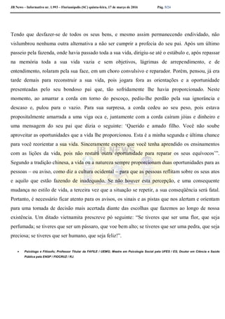JB News – Informativo nr. 1.993 – Florianópolis (SC) quinta-feira, 17 de março de 2016 Pág. 5/24
Tendo que desfazer-se de todos os seus bens, e mesmo assim permanecendo endividado, não
vislumbrou nenhuma outra alternativa a não ser cumprir a profecia do seu pai. Após um último
passeio pela fazenda, onde havia passado toda a sua vida, dirigiu-se até o estábulo e, após repassar
na memória toda a sua vida vazia e sem objetivos, lágrimas de arrependimento, e de
entendimento, rolaram pela sua face, em um choro convulsivo e reparador. Porém, pensou, já era
tarde demais para reconstruir a sua vida, pois jogara fora as orientações e a oportunidade
presenteadas pelo seu bondoso pai que, tão sofridamente lhe havia proporcionado. Neste
momento, ao amarrar a corda em torno do pescoço, pediu-lhe perdão pela sua ignorância e
descaso e, pulou para o vazio. Para sua surpresa, a corda cedeu ao seu peso, pois estava
propositalmente amarrada a uma viga oca e, juntamente com a corda caíram jóias e dinheiro e
uma mensagem do seu pai que dizia o seguinte: ‘Querido e amado filho. Você não soube
aproveitar as oportunidades que a vida lhe proporcionou. Esta é a minha segunda e última chance
para você reorientar a sua vida. Sinceramente espero que você tenha aprendido os ensinamentos
com as lições da vida, pois não restará outra oportunidade para reparar os seus equívocos’”.
Segundo a tradição chinesa, a vida ou a natureza sempre proporcionam duas oportunidades para as
pessoas – ou aviso, como diz a cultura ocidental – para que as pessoas reflitam sobre os seus atos
e aquilo que estão fazendo de inadequado. Se não houver esta percepção, e uma consequente
mudança no estilo de vida, a terceira vez que a situação se repetir, a sua conseqüência será fatal.
Portanto, é necessário ficar atento para os avisos, os sinais e as pistas que nos alertam e orientam
para uma tomada de decisão mais acertada diante das escolhas que fazemos ao longo de nossa
existência. Um ditado vietnamita prescreve pó seguinte: “Se tiveres que ser uma flor, que seja
perfumada; se tiveres que ser um pássaro, que voe bem alto; se tiveres que ser uma pedra, que seja
preciosa; se tiveres que ser humano, que seja feliz!”.
 Psicólogo e Filósofo; Professor Titular da FAFILE / UEMG; Mestre em Psicologia Social pela UFES / ES; Doutor em Ciência e Saúde
Pública pela ENSP / FIOCRUZ / RJ.
 